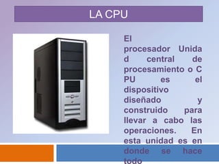 LA CPUEl procesador  Unidad central de procesamiento o CPU es el dispositivo diseñado y construido para llevar a cabo las operaciones. En esta unidad es en donde se hace todo 