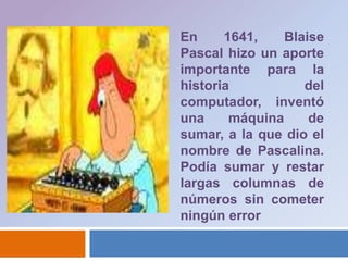 En 1641, Blaise Pascal hizo un aporte importante para la historia del computador, inventó una máquina de sumar, a la que dio el nombre de Pascalina. Podía sumar y restar largas columnas de números sin cometer ningún error