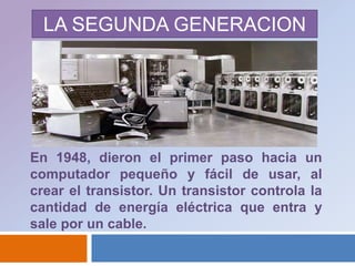 LA SEGUNDA GENERACIONEn 1948, dieron el primer paso hacia un computador pequeño y fácil de usar, al crear el transistor. Un transistor controla la cantidad de energía eléctrica que entra y sale por un cable.