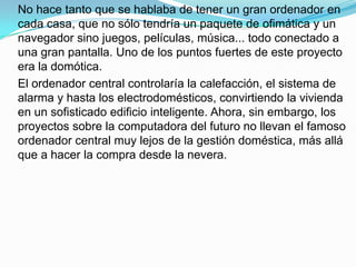 No hace tanto que se hablaba de tener un gran ordenador en
cada casa, que no sólo tendría un paquete de ofimática y un
navegador sino juegos, películas, música... todo conectado a
una gran pantalla. Uno de los puntos fuertes de este proyecto
era la domótica.
El ordenador central controlaría la calefacción, el sistema de
alarma y hasta los electrodomésticos, convirtiendo la vivienda
en un sofisticado edificio inteligente. Ahora, sin embargo, los
proyectos sobre la computadora del futuro no llevan el famoso
ordenador central muy lejos de la gestión doméstica, más allá
que a hacer la compra desde la nevera.
 