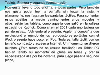 Tablets: Primera y segunda reencarnación
Nos gusta llevarlo todo encima, a todas partes. Pero también
nos gusta poder leer la pantalla sin forzar la vista, y
últimamente, nos fascinan las pantallas táctiles. Para contentar
estos apetitos, a medio camino entre unos modelos y
otros, están las tablets, como aquella que salió en la odisea
espacial de Kubrick. Como si en el 2001 cada uno tuviera un
par de esas... Volviendo al presente, Apple, la compañía que
revolucionó el mundo de los reproductores portátiles con el
iPod, presentó hace poco, el iPod. Toda pantalla táctil, con un
tamaño compacto y acceso a Internet. Un momento, se dijeron
muchos ¿Este trasto no os resulta familiar? Las Tablet PC
habían tenido su momento de gloria en ferias y prensa
especializada allá por los noventa, para luego pasar a segundo
plano,
 
