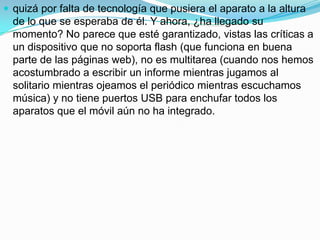  quizá por falta de tecnología que pusiera el aparato a la altura
  de lo que se esperaba de él. Y ahora, ¿ha llegado su
  momento? No parece que esté garantizado, vistas las críticas a
  un dispositivo que no soporta flash (que funciona en buena
  parte de las páginas web), no es multitarea (cuando nos hemos
  acostumbrado a escribir un informe mientras jugamos al
  solitario mientras ojeamos el periódico mientras escuchamos
  música) y no tiene puertos USB para enchufar todos los
  aparatos que el móvil aún no ha integrado.
 