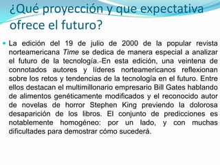 ¿Qué proyección y que expectativa
 ofrece el futuro?
 La edición del 19 de julio de 2000 de la popular revista
 norteamericana Time se dedica de manera especial a analizar
 el futuro de la tecnología. En esta edición, una veintena de
 connotados autores y líderes norteamericanos reflexionan
 sobre los retos y tendencias de la tecnología en el futuro. Entre
 ellos destacan el multimillonario empresario Bill Gates hablando
 de alimentos genéticamente modificados y el reconocido autor
 de novelas de horror Stephen King previendo la dolorosa
 desaparición de los libros. El conjunto de predicciones es
 notablemente homogéneo: por un lado, y con muchas
 dificultades para demostrar cómo sucederá.
 