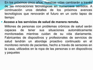 En los próximos cinco años, nuestras vidas cambiarán a través
  de las innovaciones tecnológicas en numerosos sentidos. A
  continuación unos detalles de los próximos avences
  tecnológicos que renovarán el futuro en un corto lapso de
  tiempo:
 Acceso a los servicios de salud de manera remota.
  Millones de personas con problemas crónicos de salud serán
  capaces de tener sus situaciones automáticamente
  monitoreadas mientras cuidan de su vida diariamente.
  Fabricantes de dispositivos y profesionales de servicios de
  salud tendrán un abordaje proactivo continuado en el
  monitoreo remoto de pacientes, hecho a través de sensores en
  la casa, utilizados en la ropa de las personas o en dispositivos
  y paquetes
 