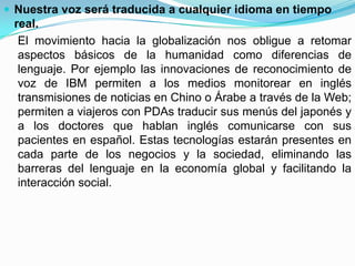  Nuestra voz será traducida a cualquier idioma en tiempo
 real.
  El movimiento hacia la globalización nos obligue a retomar
  aspectos básicos de la humanidad como diferencias de
  lenguaje. Por ejemplo las innovaciones de reconocimiento de
  voz de IBM permiten a los medios monitorear en inglés
  transmisiones de noticias en Chino o Árabe a través de la Web;
  permiten a viajeros con PDAs traducir sus menús del japonés y
  a los doctores que hablan inglés comunicarse con sus
  pacientes en español. Estas tecnologías estarán presentes en
  cada parte de los negocios y la sociedad, eliminando las
  barreras del lenguaje en la economía global y facilitando la
  interacción social.
 