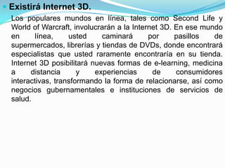  Existirá Internet 3D.
  Los populares mundos en línea, tales como Second Life y
  World of Warcraft, involucrarán a la Internet 3D. En ese mundo
  en      línea,    usted     caminará      por     pasillos  de
  supermercados, librerías y tiendas de DVDs, donde encontrará
  especialistas que usted raramente encontraría en su tienda.
  Internet 3D posibilitará nuevas formas de e-learning, medicina
  a     distancia      y    experiencias     de     consumidores
  interactivas, transformando la forma de relacionarse, así como
  negocios gubernamentales e instituciones de servicios de
  salud.
 