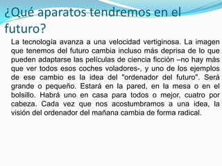 ¿Qué aparatos tendremos en el
futuro?
 La tecnología avanza a una velocidad vertiginosa. La imagen
 que tenemos del futuro cambia incluso más deprisa de lo que
 pueden adaptarse las películas de ciencia ficción –no hay más
 que ver todos esos coches voladores-, y uno de los ejemplos
 de ese cambio es la idea del "ordenador del futuro". Será
 grande o pequeño. Estará en la pared, en la mesa o en el
 bolsillo. Habrá uno en casa para todos o mejor, cuatro por
 cabeza. Cada vez que nos acostumbramos a una idea, la
 visión del ordenador del mañana cambia de forma radical.
 