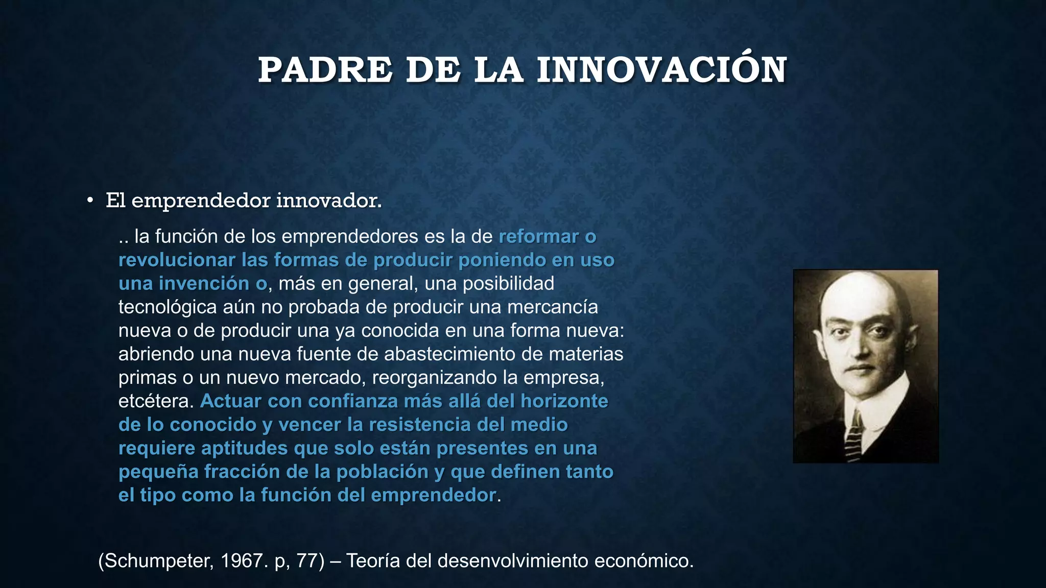 PADRE DE LA INNOVACIÓN
• El emprendedor innovador.
.. la función de los emprendedores es la de reformar o
revolucionar las formas de producir poniendo en uso
una invención o, más en general, una posibilidad
tecnológica aún no probada de producir una mercancía
nueva o de producir una ya conocida en una forma nueva:
abriendo una nueva fuente de abastecimiento de materias
primas o un nuevo mercado, reorganizando la empresa,
etcétera. Actuar con confianza más allá del horizonte
de lo conocido y vencer la resistencia del medio
requiere aptitudes que solo están presentes en una
pequeña fracción de la población y que definen tanto
el tipo como la función del emprendedor.
(Schumpeter, 1967. p, 77) – Teoría del desenvolvimiento económico.
 