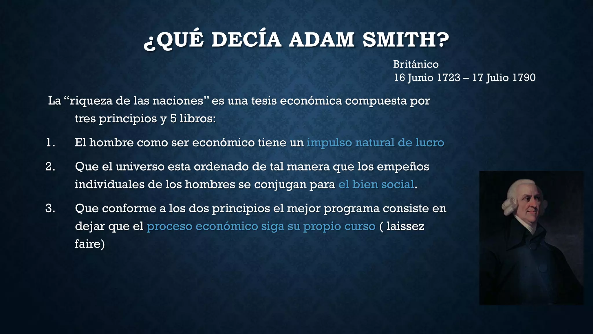 ¿QUÉ DECÍA ADAM SMITH?
La “riqueza de las naciones” es una tesis económica compuesta por
tres principios y 5 libros:
1. El hombre como ser económico tiene un impulso natural de lucro
2. Que el universo esta ordenado de tal manera que los empeños
individuales de los hombres se conjugan para el bien social.
3. Que conforme a los dos principios el mejor programa consiste en
dejar que el proceso económico siga su propio curso ( laissez
faire)
Británico
16 Junio 1723 – 17 Julio 1790
 