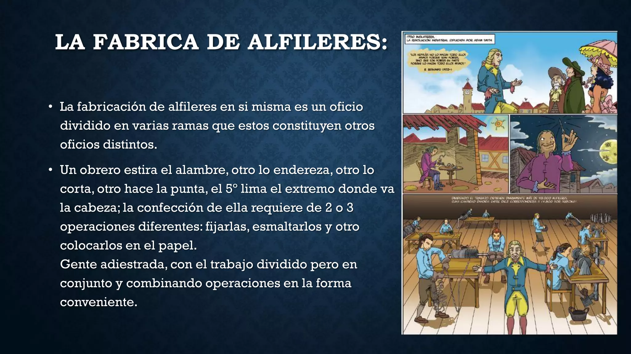 LA FABRICA DE ALFILERES:
• La fabricación de alfileres en si misma es un oficio
dividido en varias ramas que estos constituyen otros
oficios distintos.
• Un obrero estira el alambre, otro lo endereza, otro lo
corta, otro hace la punta, el 5º lima el extremo donde va
la cabeza; la confección de ella requiere de 2 o 3
operaciones diferentes: fijarlas, esmaltarlos y otro
colocarlos en el papel.
Gente adiestrada, con el trabajo dividido pero en
conjunto y combinando operaciones en la forma
conveniente.
 