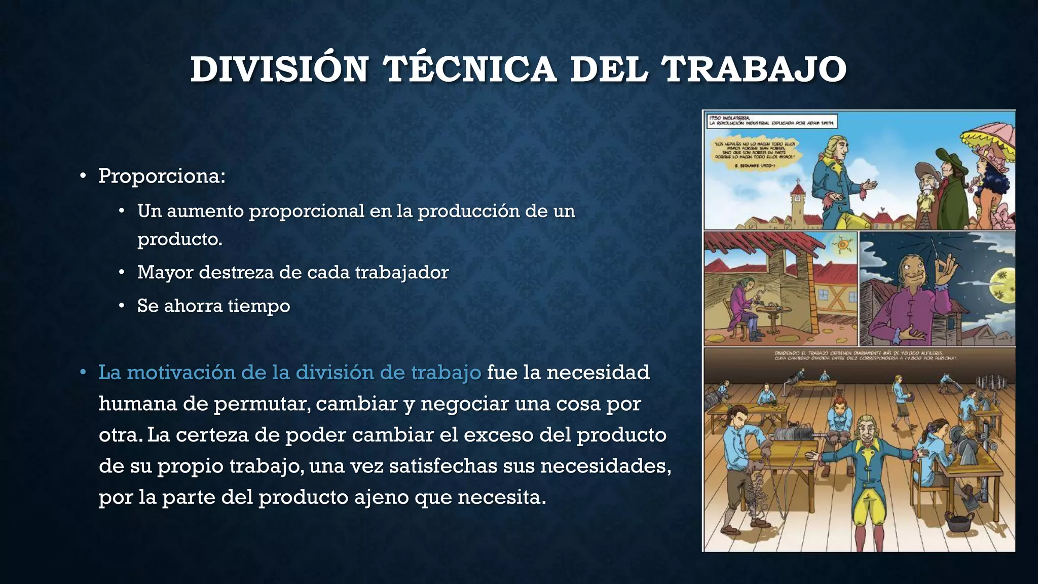 DIVISIÓN TÉCNICA DEL TRABAJO
• Proporciona:
• Un aumento proporcional en la producción de un
producto.
• Mayor destreza de cada trabajador
• Se ahorra tiempo
• La motivación de la división de trabajo fue la necesidad
humana de permutar, cambiar y negociar una cosa por
otra. La certeza de poder cambiar el exceso del producto
de su propio trabajo, una vez satisfechas sus necesidades,
por la parte del producto ajeno que necesita.
 