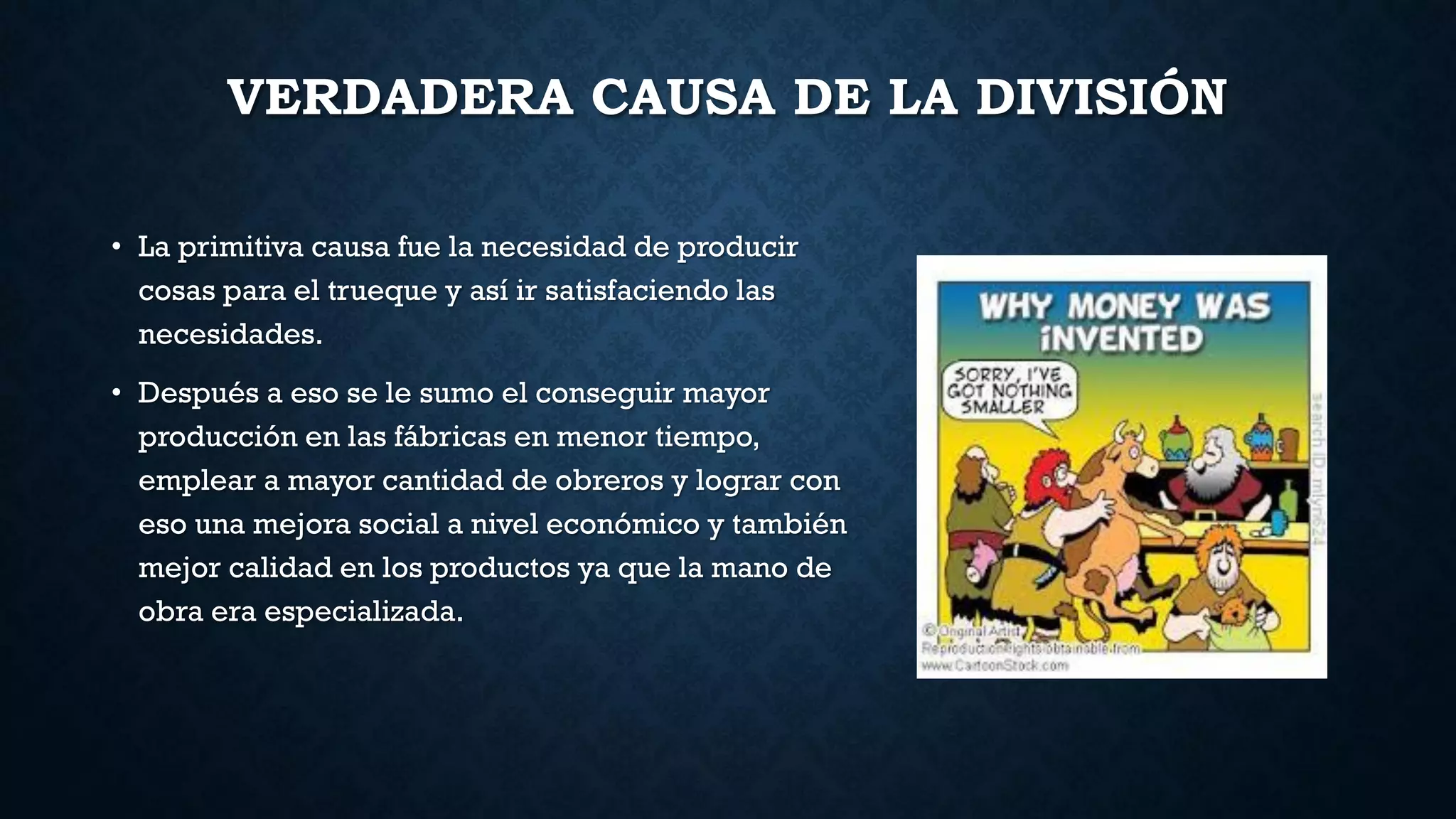 VERDADERA CAUSA DE LA DIVISIÓN
• La primitiva causa fue la necesidad de producir
cosas para el trueque y así ir satisfaciendo las
necesidades.
• Después a eso se le sumo el conseguir mayor
producción en las fábricas en menor tiempo,
emplear a mayor cantidad de obreros y lograr con
eso una mejora social a nivel económico y también
mejor calidad en los productos ya que la mano de
obra era especializada.
 