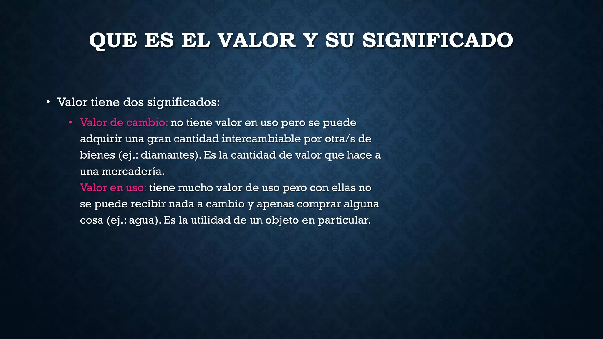 QUE ES EL VALOR Y SU SIGNIFICADO
• Valor tiene dos significados:
• Valor de cambio: no tiene valor en uso pero se puede
adquirir una gran cantidad intercambiable por otra/s de
bienes (ej.: diamantes). Es la cantidad de valor que hace a
una mercadería.
Valor en uso: tiene mucho valor de uso pero con ellas no
se puede recibir nada a cambio y apenas comprar alguna
cosa (ej.: agua). Es la utilidad de un objeto en particular.
 