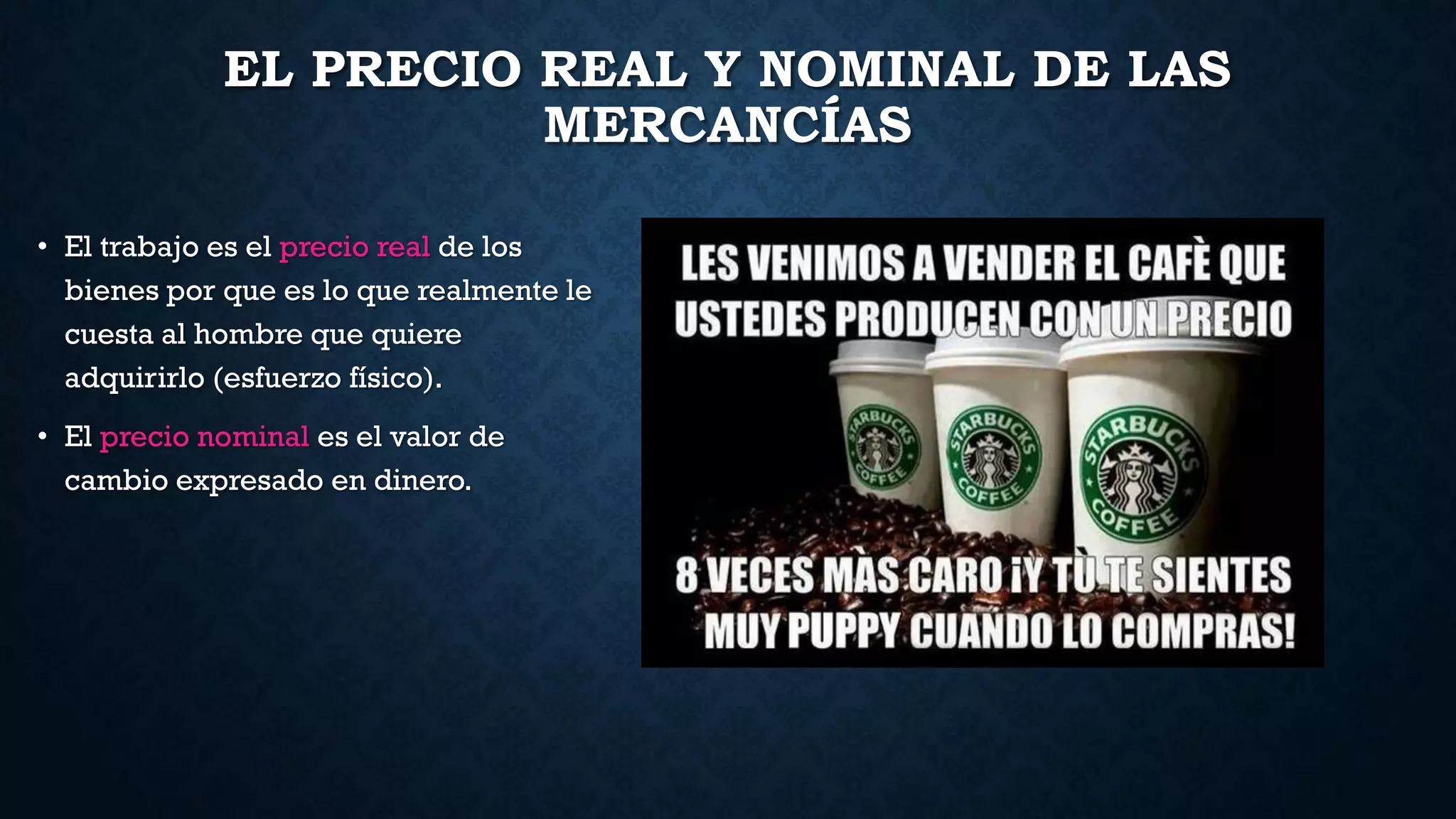 EL PRECIO REAL Y NOMINAL DE LAS
MERCANCÍAS
• El trabajo es el precio real de los
bienes por que es lo que realmente le
cuesta al hombre que quiere
adquirirlo (esfuerzo físico).
• El precio nominal es el valor de
cambio expresado en dinero.
 