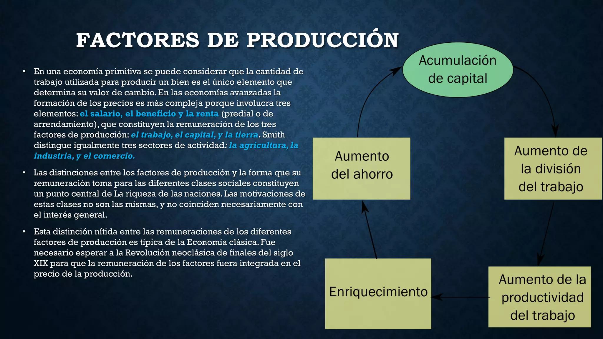 FACTORES DE PRODUCCIÓN
• En una economía primitiva se puede considerar que la cantidad de
trabajo utilizada para producir un bien es el único elemento que
determina su valor de cambio. En las economías avanzadas la
formación de los precios es más compleja porque involucra tres
elementos: el salario, el beneficio y la renta (predial o de
arrendamiento), que constituyen la remuneración de los tres
factores de producción: el trabajo, el capital,y la tierra.Smith
distingue igualmente tres sectores de actividad: la agricultura,la
industria, y el comercio.
• Las distinciones entre los factores de producción y la forma que su
remuneración toma para las diferentes clases sociales constituyen
un punto central de La riqueza de las naciones. Las motivaciones de
estas clases no son las mismas, y no coinciden necesariamente con
el interés general.
• Esta distinción nítida entre las remuneraciones de los diferentes
factores de producción es típica de la Economía clásica. Fue
necesario esperar a la Revolución neoclásica de finales del siglo
XIX para que la remuneración de los factores fuera integrada en el
precio de la producción.
 