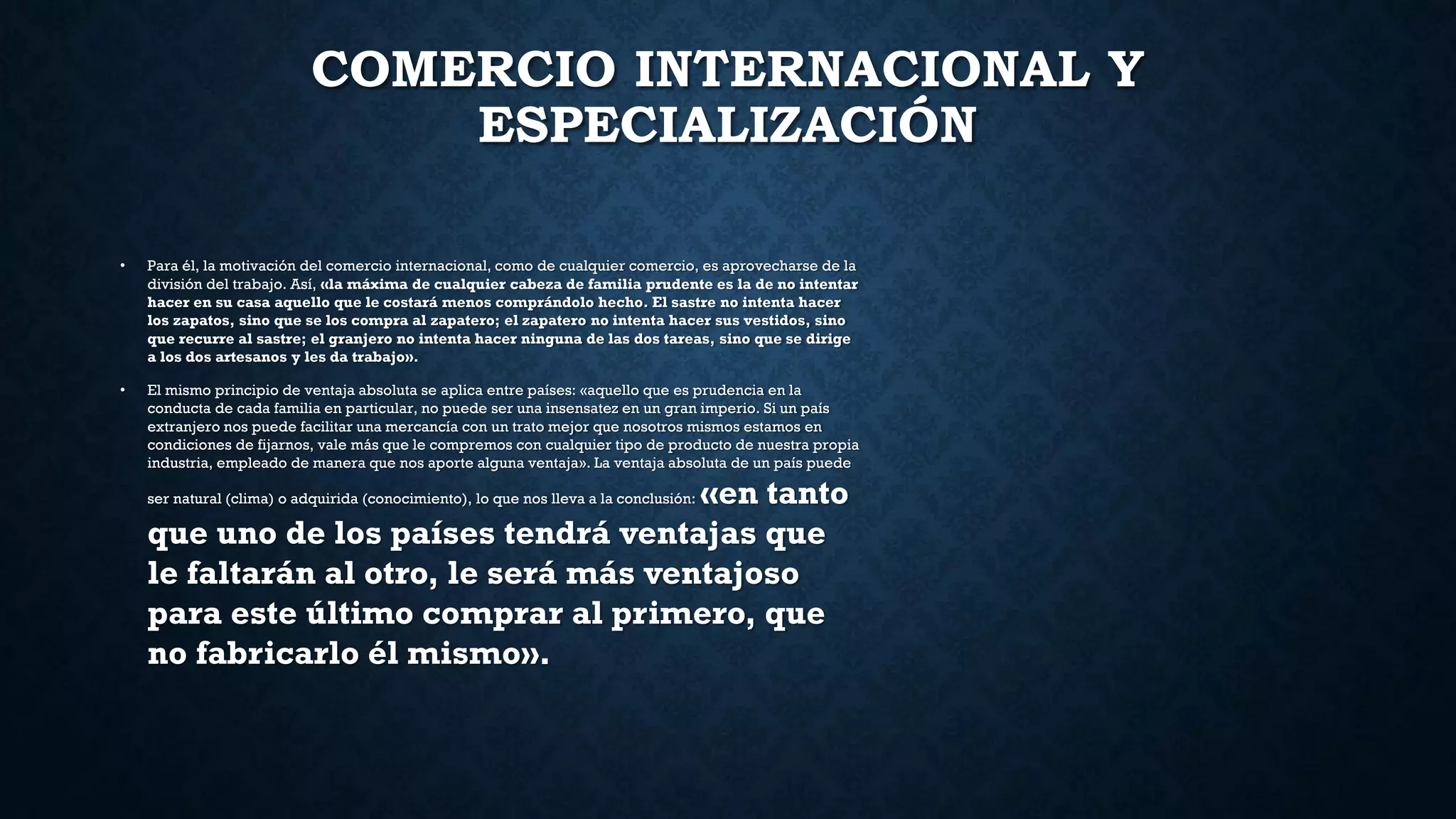 COMERCIO INTERNACIONAL Y
ESPECIALIZACIÓN
• Para él, la motivación del comercio internacional, como de cualquier comercio, es aprovecharse de la
división del trabajo. Así, «la máxima de cualquier cabeza de familia prudente es la de no intentar
hacer en su casa aquello que le costará menos comprándolo hecho. El sastre no intenta hacer
los zapatos, sino que se los compra al zapatero; el zapatero no intenta hacer sus vestidos, sino
que recurre al sastre; el granjero no intenta hacer ninguna de las dos tareas, sino que se dirige
a los dos artesanos y les da trabajo».
• El mismo principio de ventaja absoluta se aplica entre países: «aquello que es prudencia en la
conducta de cada familia en particular, no puede ser una insensatez en un gran imperio. Si un país
extranjero nos puede facilitar una mercancía con un trato mejor que nosotros mismos estamos en
condiciones de fijarnos, vale más que le compremos con cualquier tipo de producto de nuestra propia
industria, empleado de manera que nos aporte alguna ventaja». La ventaja absoluta de un país puede
ser natural (clima) o adquirida (conocimiento), lo que nos lleva a la conclusión: «en tanto
que uno de los países tendrá ventajas que
le faltarán al otro, le será más ventajoso
para este último comprar al primero, que
no fabricarlo él mismo».
 