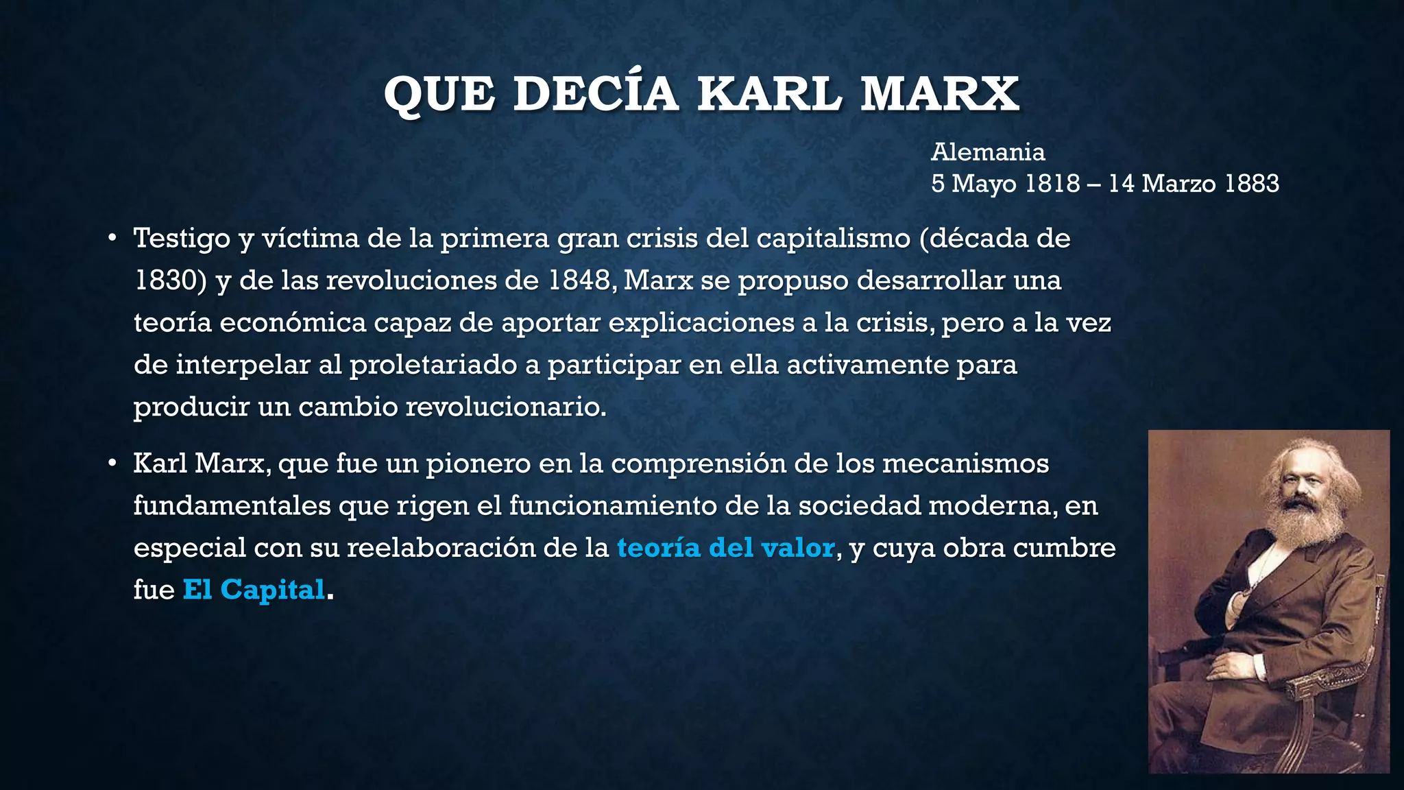 QUE DECÍA KARL MARX
• Testigo y víctima de la primera gran crisis del capitalismo (década de
1830) y de las revoluciones de 1848, Marx se propuso desarrollar una
teoría económica capaz de aportar explicaciones a la crisis, pero a la vez
de interpelar al proletariado a participar en ella activamente para
producir un cambio revolucionario.
• Karl Marx, que fue un pionero en la comprensión de los mecanismos
fundamentales que rigen el funcionamiento de la sociedad moderna, en
especial con su reelaboración de la teoría del valor, y cuya obra cumbre
fue El Capital.
Alemania
5 Mayo 1818 – 14 Marzo 1883
 