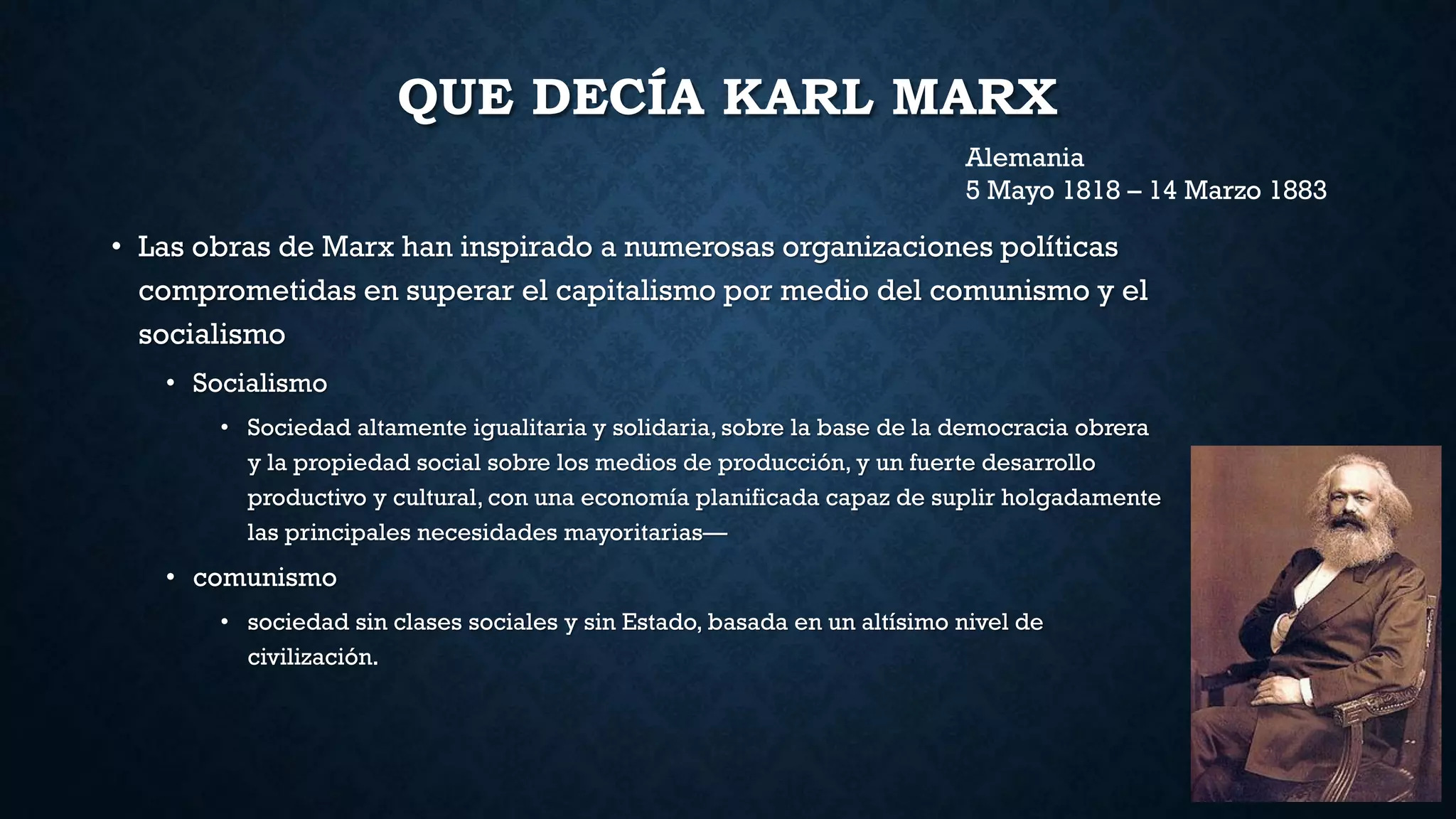 QUE DECÍA KARL MARX
• Las obras de Marx han inspirado a numerosas organizaciones políticas
comprometidas en superar el capitalismo por medio del comunismo y el
socialismo
• Socialismo
• Sociedad altamente igualitaria y solidaria, sobre la base de la democracia obrera
y la propiedad social sobre los medios de producción, y un fuerte desarrollo
productivo y cultural, con una economía planificada capaz de suplir holgadamente
las principales necesidades mayoritarias—
• comunismo
• sociedad sin clases sociales y sin Estado, basada en un altísimo nivel de
civilización.
Alemania
5 Mayo 1818 – 14 Marzo 1883
 