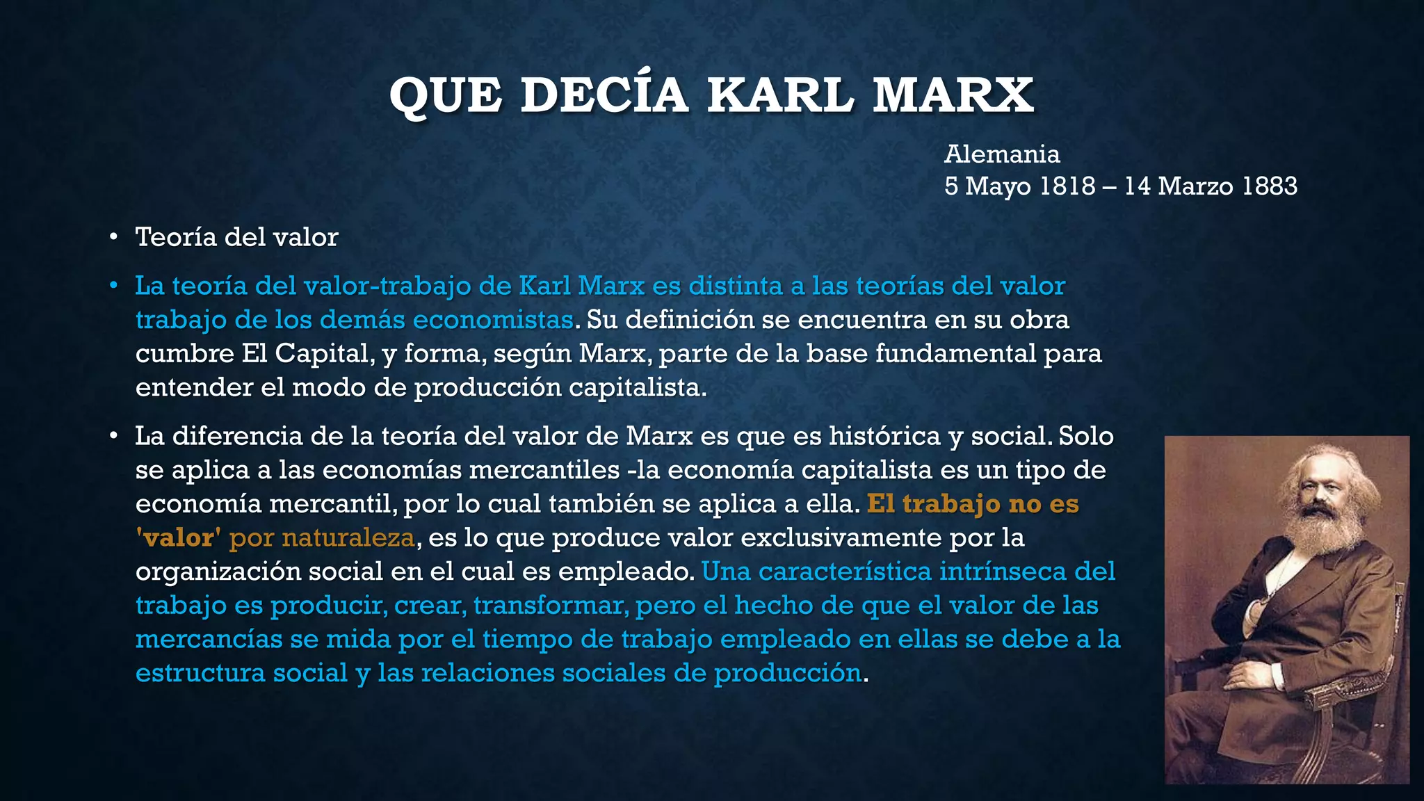 QUE DECÍA KARL MARX
• Teoría del valor
• La teoría del valor-trabajo de Karl Marx es distinta a las teorías del valor
trabajo de los demás economistas. Su definición se encuentra en su obra
cumbre El Capital, y forma, según Marx, parte de la base fundamental para
entender el modo de producción capitalista.
• La diferencia de la teoría del valor de Marx es que es histórica y social. Solo
se aplica a las economías mercantiles -la economía capitalista es un tipo de
economía mercantil, por lo cual también se aplica a ella. El trabajo no es
'valor' por naturaleza, es lo que produce valor exclusivamente por la
organización social en el cual es empleado. Una característica intrínseca del
trabajo es producir, crear, transformar, pero el hecho de que el valor de las
mercancías se mida por el tiempo de trabajo empleado en ellas se debe a la
estructura social y las relaciones sociales de producción.
Alemania
5 Mayo 1818 – 14 Marzo 1883
 