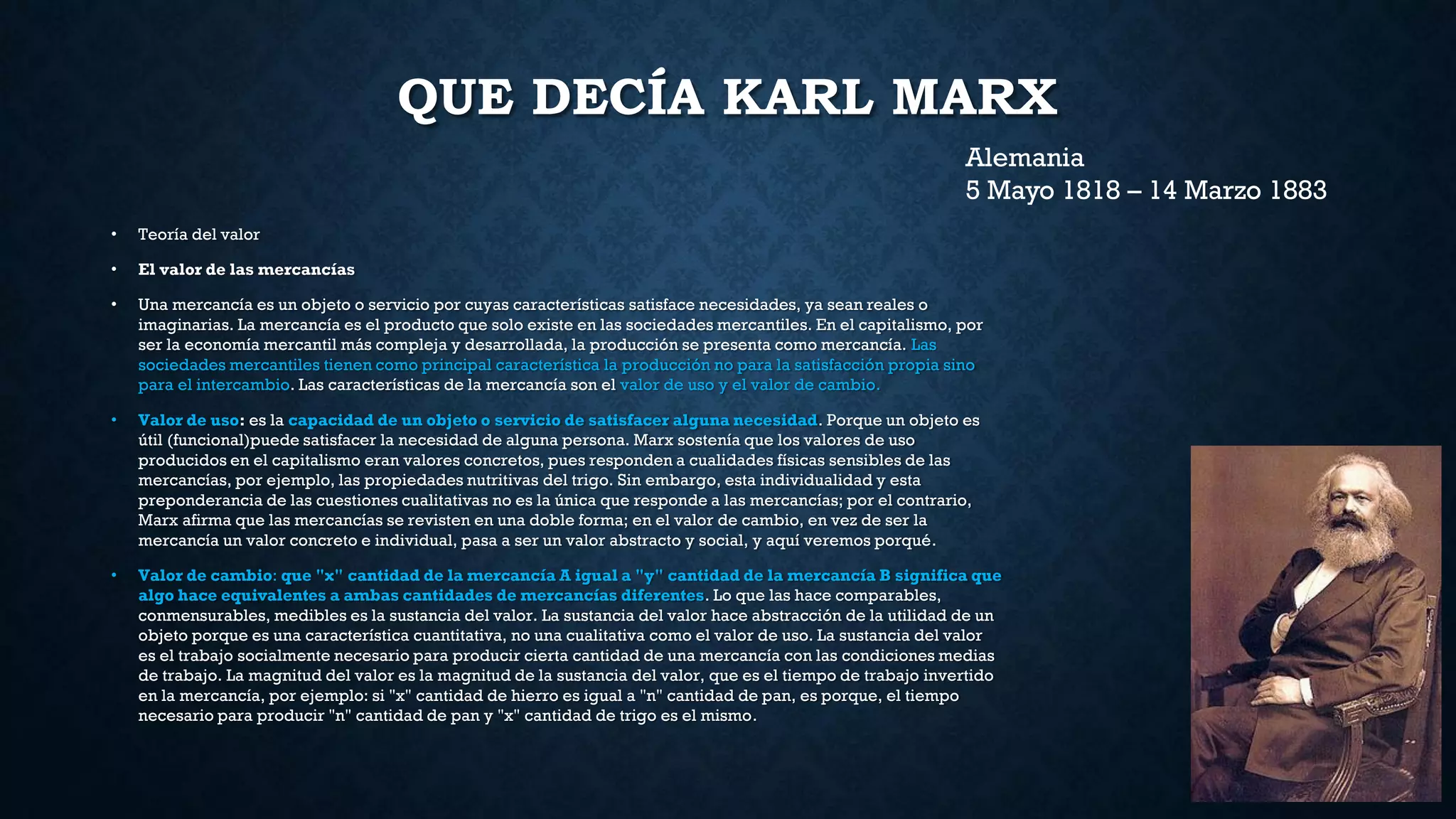 QUE DECÍA KARL MARX
• Teoría del valor
• El valor de las mercancías
• Una mercancía es un objeto o servicio por cuyas características satisface necesidades, ya sean reales o
imaginarias. La mercancía es el producto que solo existe en las sociedades mercantiles. En el capitalismo, por
ser la economía mercantil más compleja y desarrollada, la producción se presenta como mercancía. Las
sociedades mercantiles tienen como principal característica la producción no para la satisfacción propia sino
para el intercambio. Las características de la mercancía son el valor de uso y el valor de cambio.
• Valor de uso: es la capacidad de un objeto o servicio de satisfacer alguna necesidad. Porque un objeto es
útil (funcional)puede satisfacer la necesidad de alguna persona. Marx sostenía que los valores de uso
producidos en el capitalismo eran valores concretos, pues responden a cualidades físicas sensibles de las
mercancías, por ejemplo, las propiedades nutritivas del trigo. Sin embargo, esta individualidad y esta
preponderancia de las cuestiones cualitativas no es la única que responde a las mercancías; por el contrario,
Marx afirma que las mercancías se revisten en una doble forma; en el valor de cambio, en vez de ser la
mercancía un valor concreto e individual, pasa a ser un valor abstracto y social, y aquí veremos porqué.
• Valor de cambio: que "x" cantidad de la mercancía A igual a "y" cantidad de la mercancía B significa que
algo hace equivalentes a ambas cantidades de mercancías diferentes. Lo que las hace comparables,
conmensurables, medibles es la sustancia del valor. La sustancia del valor hace abstracción de la utilidad de un
objeto porque es una característica cuantitativa, no una cualitativa como el valor de uso. La sustancia del valor
es el trabajo socialmente necesario para producir cierta cantidad de una mercancía con las condiciones medias
de trabajo. La magnitud del valor es la magnitud de la sustancia del valor, que es el tiempo de trabajo invertido
en la mercancía, por ejemplo: si "x" cantidad de hierro es igual a "n" cantidad de pan, es porque, el tiempo
necesario para producir "n" cantidad de pan y "x" cantidad de trigo es el mismo.
Alemania
5 Mayo 1818 – 14 Marzo 1883
 