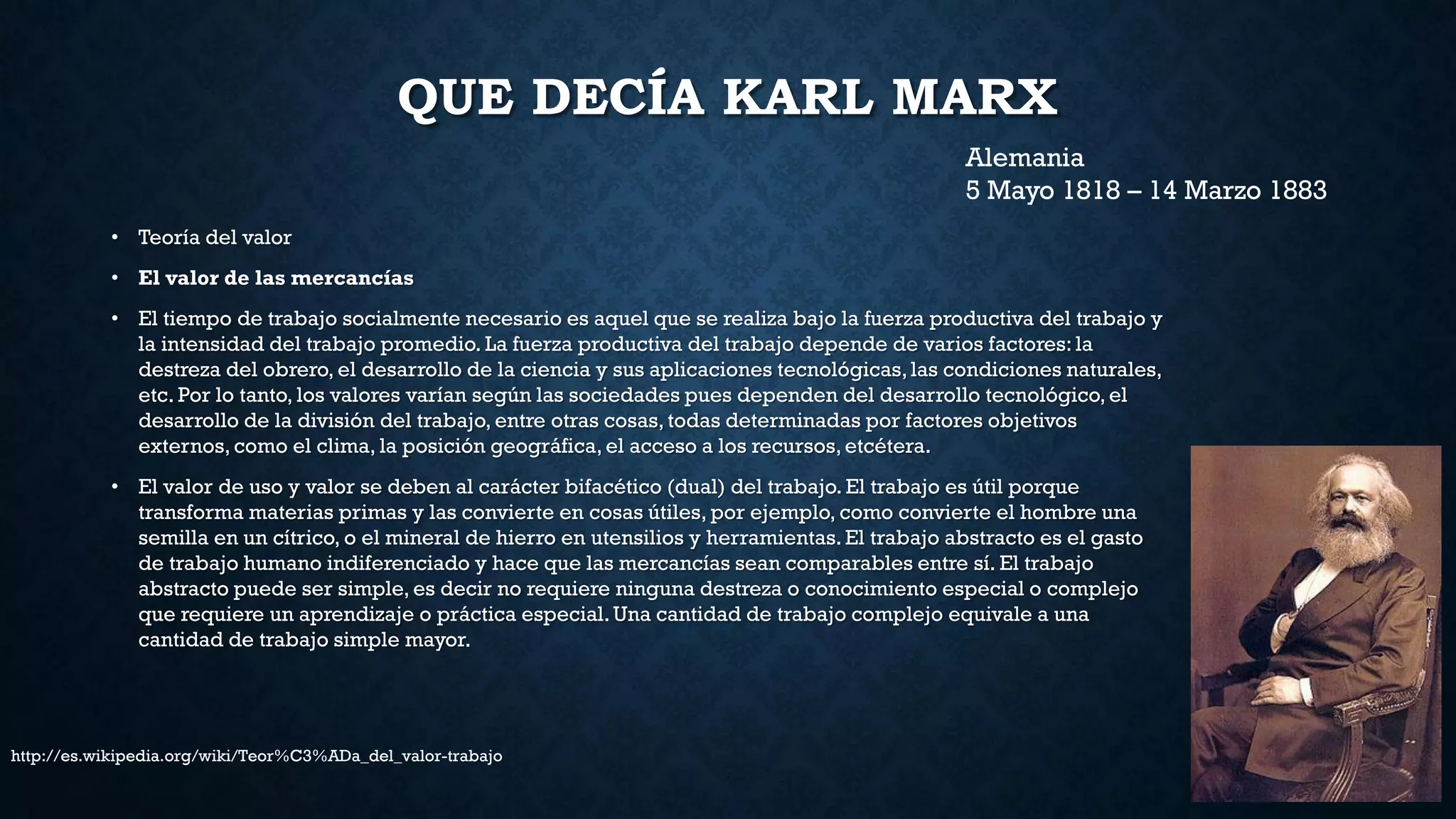 QUE DECÍA KARL MARX
• Teoría del valor
• El valor de las mercancías
• El tiempo de trabajo socialmente necesario es aquel que se realiza bajo la fuerza productiva del trabajo y
la intensidad del trabajo promedio. La fuerza productiva del trabajo depende de varios factores: la
destreza del obrero, el desarrollo de la ciencia y sus aplicaciones tecnológicas,las condiciones naturales,
etc. Por lo tanto, los valores varían según las sociedades pues dependen del desarrollo tecnológico, el
desarrollo de la división del trabajo, entre otras cosas, todas determinadas por factores objetivos
externos, como el clima, la posición geográfica, el acceso a los recursos,etcétera.
• El valor de uso y valor se deben al carácter bifacético (dual) del trabajo. El trabajo es útil porque
transforma materias primas y las convierte en cosas útiles, por ejemplo, como convierte el hombre una
semilla en un cítrico, o el mineral de hierro en utensilios y herramientas.El trabajo abstracto es el gasto
de trabajo humano indiferenciado y hace que las mercancías sean comparables entre sí. El trabajo
abstracto puede ser simple, es decir no requiere ninguna destreza o conocimiento especial o complejo
que requiere un aprendizaje o práctica especial. Una cantidad de trabajo complejo equivale a una
cantidad de trabajo simple mayor.
Alemania
5 Mayo 1818 – 14 Marzo 1883
http://es.wikipedia.org/wiki/Teor%C3%ADa_del_valor-trabajo
 