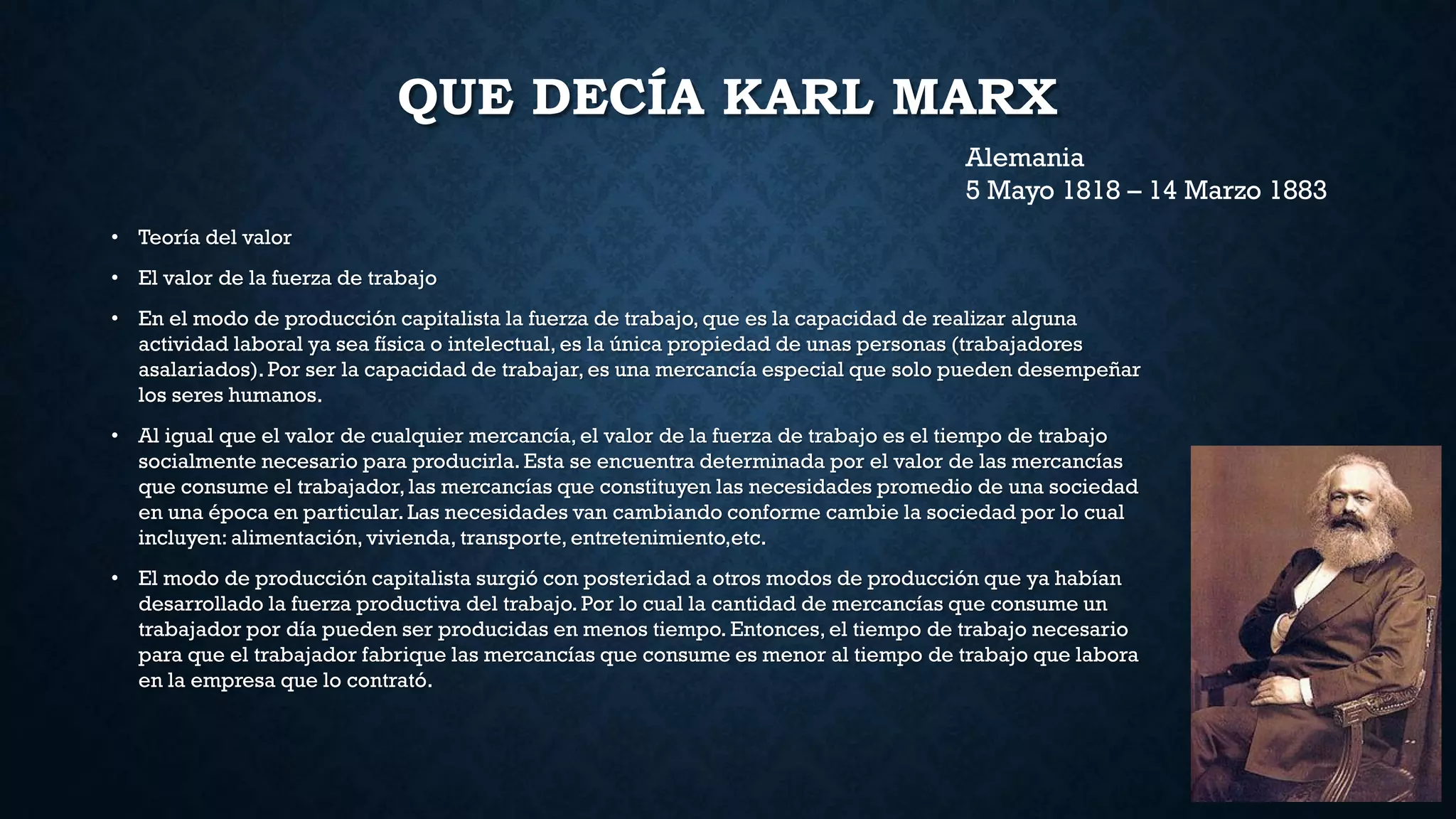 QUE DECÍA KARL MARX
• Teoría del valor
• El valor de la fuerza de trabajo
• En el modo de producción capitalista la fuerza de trabajo, que es la capacidad de realizar alguna
actividad laboral ya sea física o intelectual, es la única propiedad de unas personas (trabajadores
asalariados). Por ser la capacidad de trabajar, es una mercancía especial que solo pueden desempeñar
los seres humanos.
• Al igual que el valor de cualquier mercancía, el valor de la fuerza de trabajo es el tiempo de trabajo
socialmente necesario para producirla.Esta se encuentra determinada por el valor de las mercancías
que consume el trabajador, las mercancías que constituyen las necesidades promedio de una sociedad
en una época en particular. Las necesidades van cambiando conforme cambie la sociedad por lo cual
incluyen: alimentación, vivienda, transporte, entretenimiento,etc.
• El modo de producción capitalista surgió con posteridad a otros modos de producción que ya habían
desarrollado la fuerza productiva del trabajo. Por lo cual la cantidad de mercancías que consume un
trabajador por día pueden ser producidas en menos tiempo. Entonces, el tiempo de trabajo necesario
para que el trabajador fabrique las mercancías que consume es menor al tiempo de trabajo que labora
en la empresa que lo contrató.
Alemania
5 Mayo 1818 – 14 Marzo 1883
 