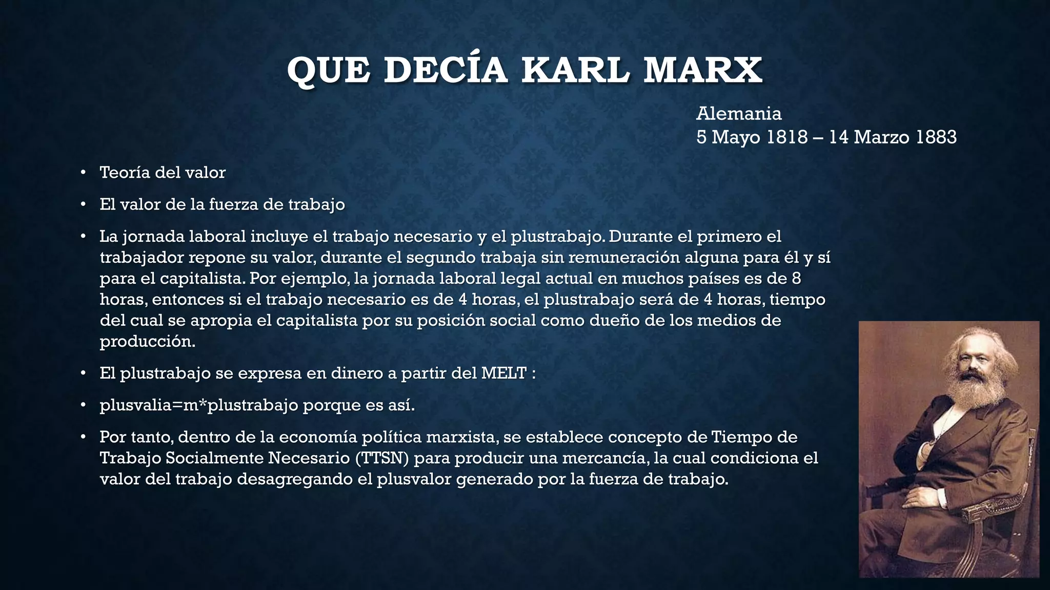 QUE DECÍA KARL MARX
• Teoría del valor
• El valor de la fuerza de trabajo
• La jornada laboral incluye el trabajo necesario y el plustrabajo. Durante el primero el
trabajador repone su valor, durante el segundo trabaja sin remuneración alguna para él y sí
para el capitalista. Por ejemplo, la jornada laboral legal actual en muchos países es de 8
horas, entonces si el trabajo necesario es de 4 horas, el plustrabajo será de 4 horas, tiempo
del cual se apropia el capitalista por su posición social como dueño de los medios de
producción.
• El plustrabajo se expresa en dinero a partir del MELT :
• plusvalia=m*plustrabajo porque es así.
• Por tanto, dentro de la economía política marxista, se establece concepto de Tiempo de
Trabajo Socialmente Necesario (TTSN) para producir una mercancía, la cual condiciona el
valor del trabajo desagregando el plusvalor generado por la fuerza de trabajo.
Alemania
5 Mayo 1818 – 14 Marzo 1883
 