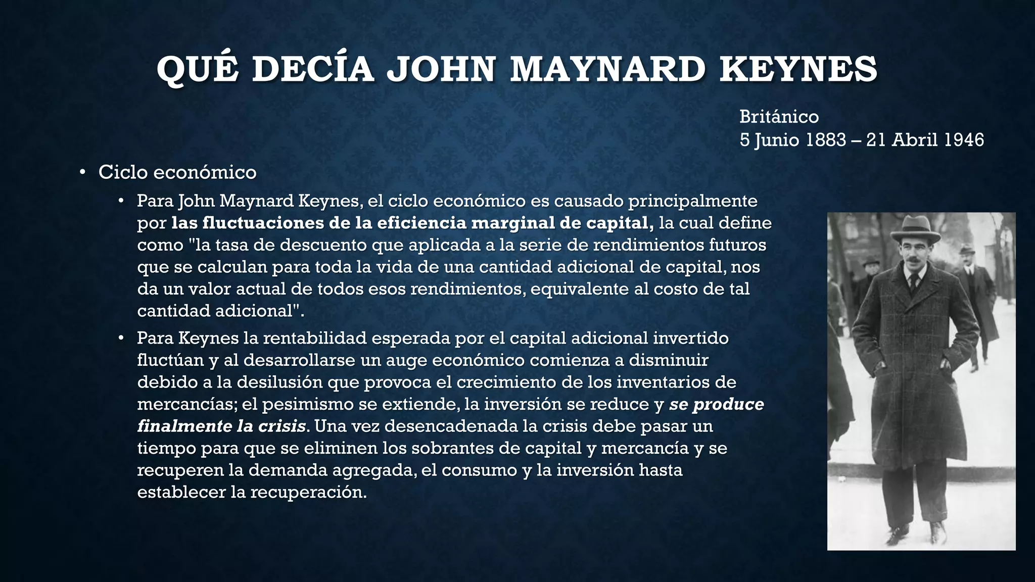 QUÉ DECÍA JOHN MAYNARD KEYNES
• Ciclo económico
• Para John Maynard Keynes, el ciclo económico es causado principalmente
por las fluctuaciones de la eficiencia marginal de capital, la cual define
como "la tasa de descuento que aplicada a la serie de rendimientos futuros
que se calculan para toda la vida de una cantidad adicional de capital, nos
da un valor actual de todos esos rendimientos, equivalente al costo de tal
cantidad adicional".
• Para Keynes la rentabilidad esperada por el capital adicional invertido
fluctúan y al desarrollarse un auge económico comienza a disminuir
debido a la desilusión que provoca el crecimiento de los inventarios de
mercancías; el pesimismo se extiende, la inversión se reduce y se produce
finalmente la crisis. Una vez desencadenada la crisis debe pasar un
tiempo para que se eliminen los sobrantes de capital y mercancía y se
recuperen la demanda agregada, el consumo y la inversión hasta
establecer la recuperación.
Británico
5 Junio 1883 – 21 Abril 1946
 