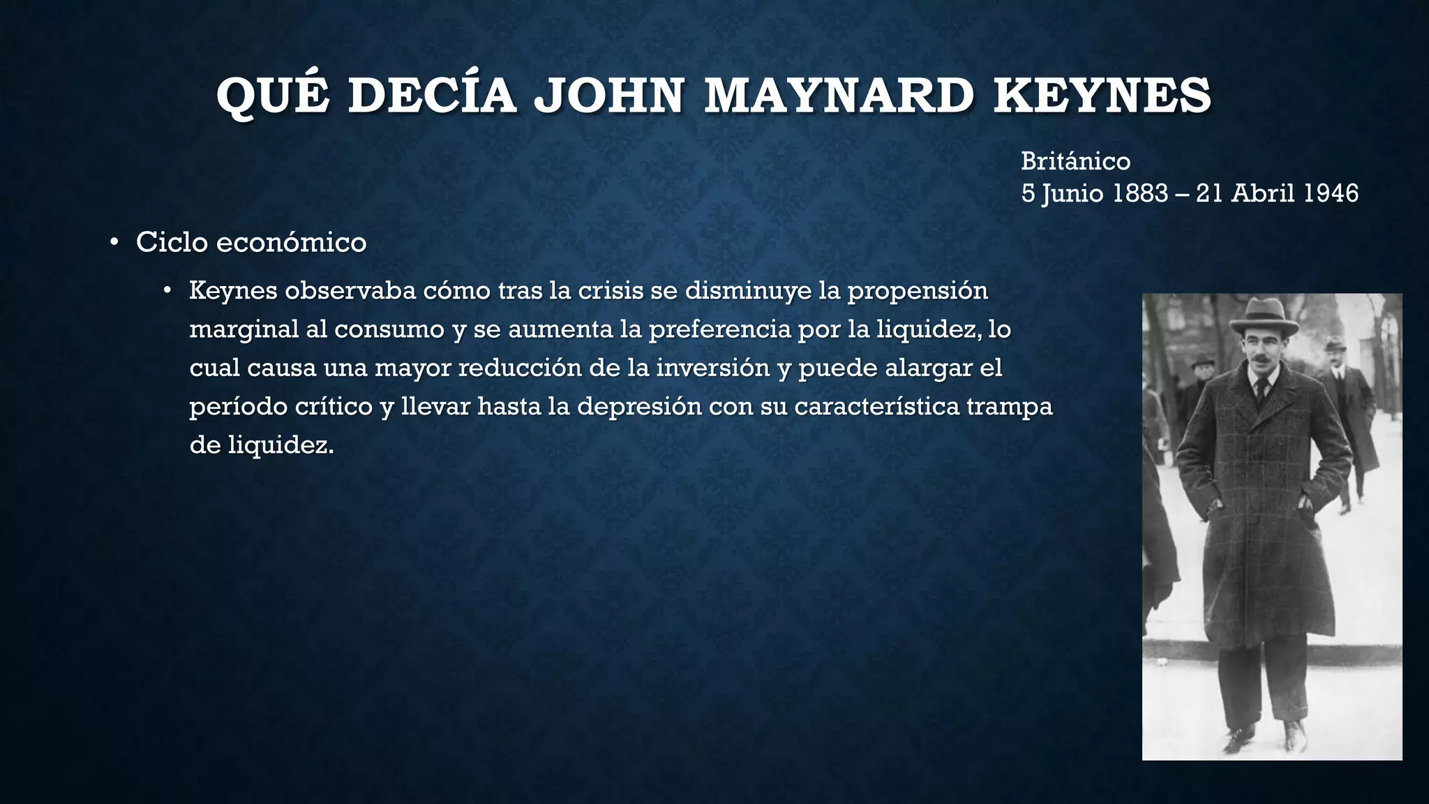 QUÉ DECÍA JOHN MAYNARD KEYNES
• Ciclo económico
• Keynes observaba cómo tras la crisis se disminuye la propensión
marginal al consumo y se aumenta la preferencia por la liquidez, lo
cual causa una mayor reducción de la inversión y puede alargar el
período crítico y llevar hasta la depresión con su característica trampa
de liquidez.
Británico
5 Junio 1883 – 21 Abril 1946
 