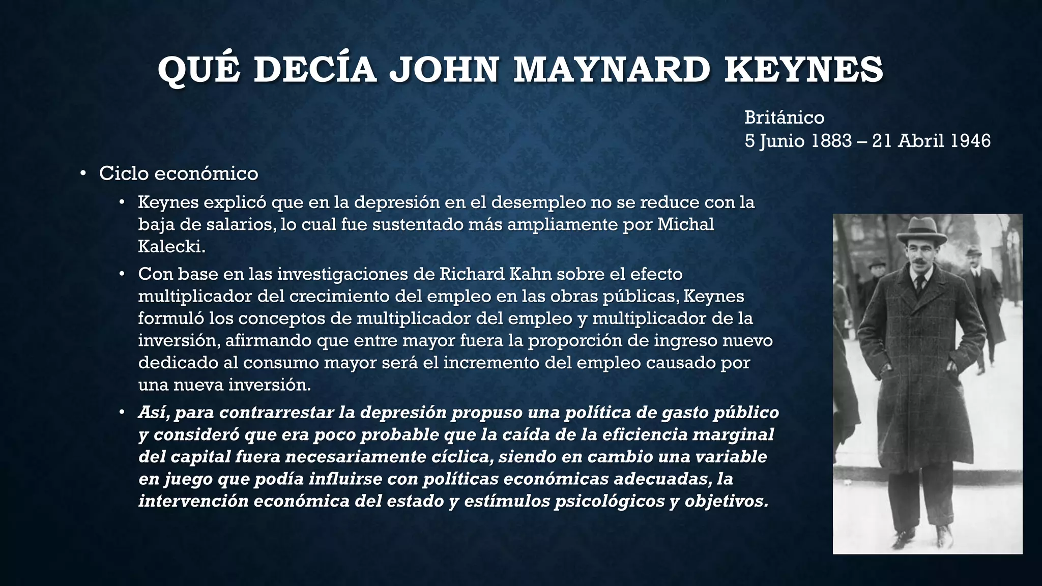 QUÉ DECÍA JOHN MAYNARD KEYNES
• Ciclo económico
• Keynes explicó que en la depresión en el desempleo no se reduce con la
baja de salarios, lo cual fue sustentado más ampliamente por Michal
Kalecki.
• Con base en las investigaciones de Richard Kahn sobre el efecto
multiplicador del crecimiento del empleo en las obras públicas, Keynes
formuló los conceptos de multiplicador del empleo y multiplicador de la
inversión, afirmando que entre mayor fuera la proporción de ingreso nuevo
dedicado al consumo mayor será el incremento del empleo causado por
una nueva inversión.
• Así, para contrarrestar la depresión propuso una política de gasto público
y consideró que era poco probable que la caída de la eficiencia marginal
del capital fuera necesariamente cíclica, siendo en cambio una variable
en juego que podía influirse con políticas económicas adecuadas, la
intervención económica del estado y estímulos psicológicos y objetivos.
Británico
5 Junio 1883 – 21 Abril 1946
 