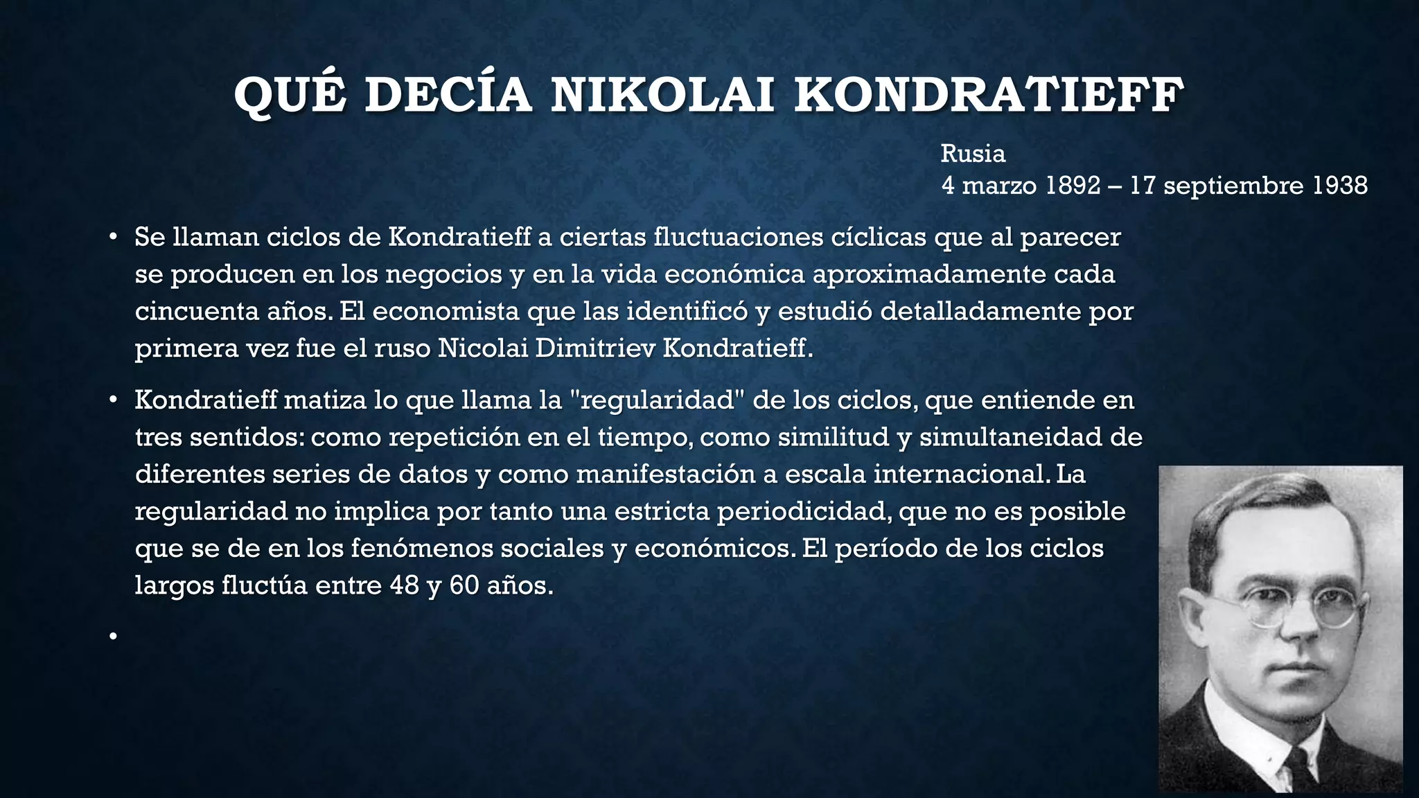 QUÉ DECÍA NIKOLAI KONDRATIEFF
• Se llaman ciclos de Kondratieff a ciertas fluctuaciones cíclicas que al parecer
se producen en los negocios y en la vida económica aproximadamente cada
cincuenta años. El economista que las identificó y estudió detalladamente por
primera vez fue el ruso Nicolai Dimitriev Kondratieff.
• Kondratieff matiza lo que llama la "regularidad" de los ciclos, que entiende en
tres sentidos: como repetición en el tiempo, como similitud y simultaneidad de
diferentes series de datos y como manifestación a escala internacional. La
regularidad no implica por tanto una estricta periodicidad, que no es posible
que se de en los fenómenos sociales y económicos. El período de los ciclos
largos fluctúa entre 48 y 60 años.
•
Rusia
4 marzo 1892 – 17 septiembre 1938
 