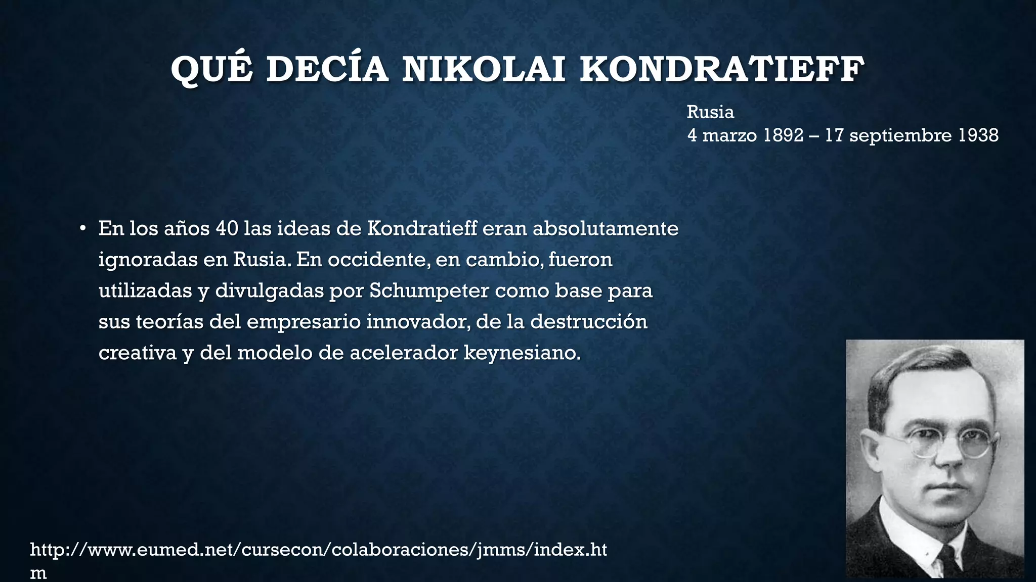 QUÉ DECÍA NIKOLAI KONDRATIEFF
• En los años 40 las ideas de Kondratieff eran absolutamente
ignoradas en Rusia. En occidente, en cambio, fueron
utilizadas y divulgadas por Schumpeter como base para
sus teorías del empresario innovador, de la destrucción
creativa y del modelo de acelerador keynesiano.
Rusia
4 marzo 1892 – 17 septiembre 1938
http://www.eumed.net/cursecon/colaboraciones/jmms/index.ht
m
 