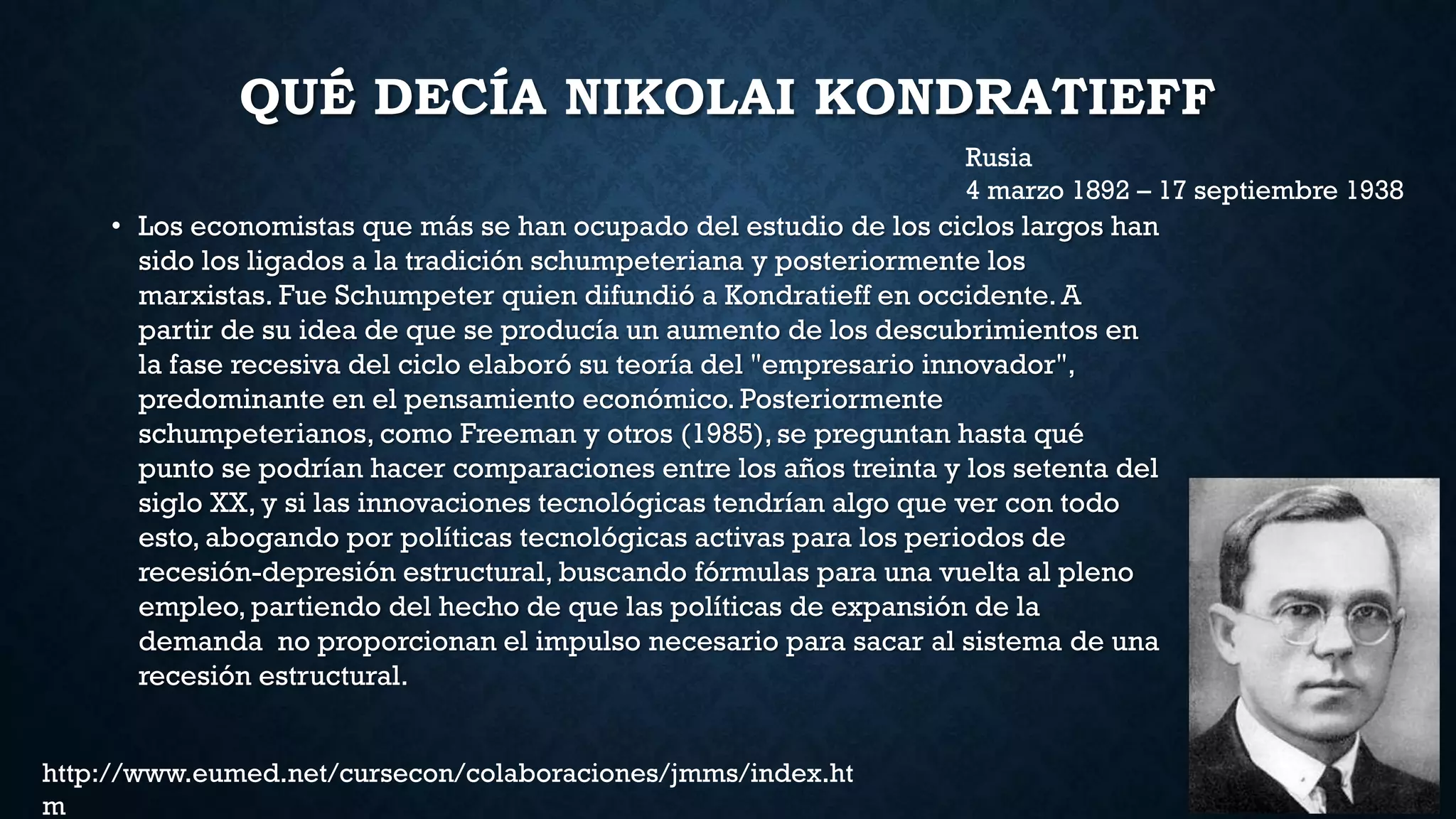 QUÉ DECÍA NIKOLAI KONDRATIEFF
• Los economistas que más se han ocupado del estudio de los ciclos largos han
sido los ligados a la tradición schumpeteriana y posteriormente los
marxistas. Fue Schumpeter quien difundió a Kondratieff en occidente. A
partir de su idea de que se producía un aumento de los descubrimientos en
la fase recesiva del ciclo elaboró su teoría del "empresario innovador",
predominante en el pensamiento económico. Posteriormente
schumpeterianos, como Freeman y otros (1985), se preguntan hasta qué
punto se podrían hacer comparaciones entre los años treinta y los setenta del
siglo XX, y si las innovaciones tecnológicas tendrían algo que ver con todo
esto, abogando por políticas tecnológicas activas para los periodos de
recesión-depresión estructural, buscando fórmulas para una vuelta al pleno
empleo, partiendo del hecho de que las políticas de expansión de la
demanda no proporcionan el impulso necesario para sacar al sistema de una
recesión estructural.
Rusia
4 marzo 1892 – 17 septiembre 1938
http://www.eumed.net/cursecon/colaboraciones/jmms/index.ht
m
 