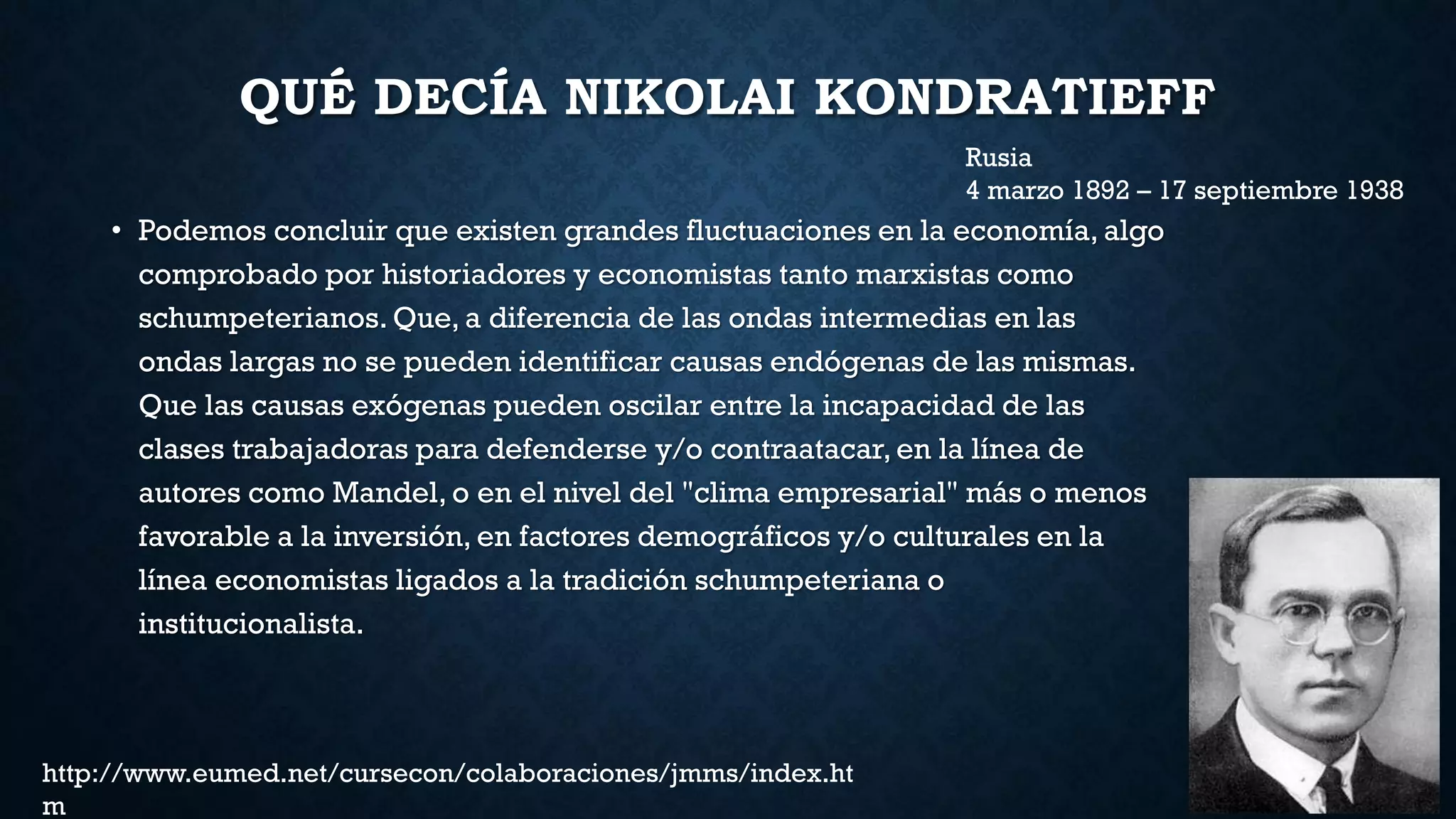 QUÉ DECÍA NIKOLAI KONDRATIEFF
• Podemos concluir que existen grandes fluctuaciones en la economía, algo
comprobado por historiadores y economistas tanto marxistas como
schumpeterianos. Que, a diferencia de las ondas intermedias en las
ondas largas no se pueden identificar causas endógenas de las mismas.
Que las causas exógenas pueden oscilar entre la incapacidad de las
clases trabajadoras para defenderse y/o contraatacar, en la línea de
autores como Mandel, o en el nivel del "clima empresarial" más o menos
favorable a la inversión, en factores demográficos y/o culturales en la
línea economistas ligados a la tradición schumpeteriana o
institucionalista.
Rusia
4 marzo 1892 – 17 septiembre 1938
http://www.eumed.net/cursecon/colaboraciones/jmms/index.ht
m
 