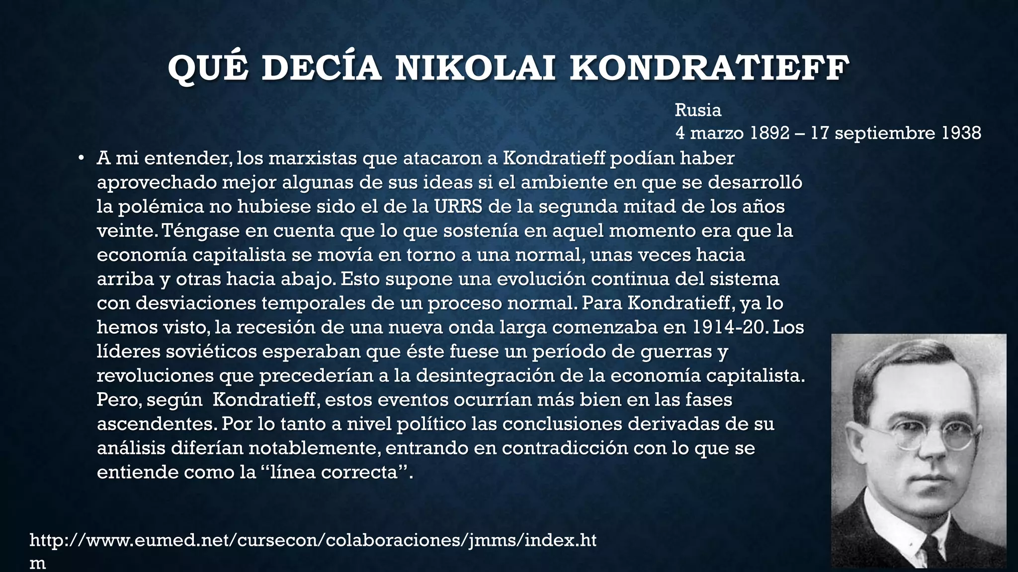 QUÉ DECÍA NIKOLAI KONDRATIEFF
• A mi entender, los marxistas que atacaron a Kondratieff podían haber
aprovechado mejor algunas de sus ideas si el ambiente en que se desarrolló
la polémica no hubiese sido el de la URRS de la segunda mitad de los años
veinte.Téngase en cuenta que lo que sostenía en aquel momento era que la
economía capitalista se movía en torno a una normal, unas veces hacia
arriba y otras hacia abajo. Esto supone una evolución continua del sistema
con desviaciones temporales de un proceso normal. Para Kondratieff, ya lo
hemos visto, la recesión de una nueva onda larga comenzaba en 1914-20.Los
líderes soviéticos esperaban que éste fuese un período de guerras y
revoluciones que precederían a la desintegración de la economía capitalista.
Pero, según Kondratieff, estos eventos ocurrían más bien en las fases
ascendentes. Por lo tanto a nivel político las conclusiones derivadas de su
análisis diferían notablemente, entrando en contradicción con lo que se
entiende como la “línea correcta”.
Rusia
4 marzo 1892 – 17 septiembre 1938
http://www.eumed.net/cursecon/colaboraciones/jmms/index.ht
m
 