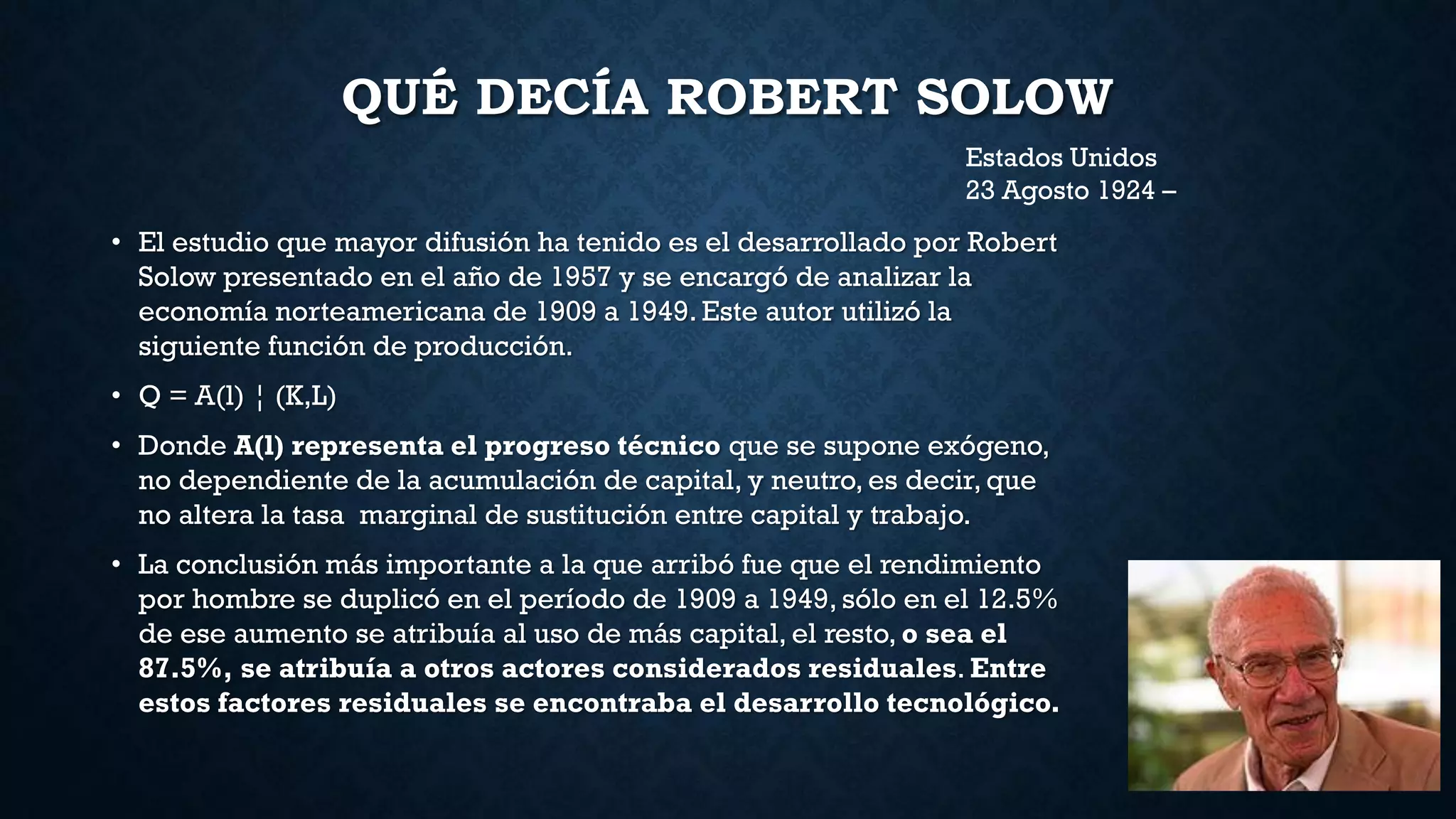 QUÉ DECÍA ROBERT SOLOW
• El estudio que mayor difusión ha tenido es el desarrollado por Robert
Solow presentado en el año de 1957 y se encargó de analizar la
economía norteamericana de 1909 a 1949. Este autor utilizó la
siguiente función de producción.
• Q = A(l) ¦ (K,L)
• Donde A(l) representa el progreso técnico que se supone exógeno,
no dependiente de la acumulación de capital, y neutro, es decir, que
no altera la tasa marginal de sustitución entre capital y trabajo.
• La conclusión más importante a la que arribó fue que el rendimiento
por hombre se duplicó en el período de 1909 a 1949, sólo en el 12.5%
de ese aumento se atribuía al uso de más capital, el resto, o sea el
87.5%, se atribuía a otros actores considerados residuales. Entre
estos factores residuales se encontraba el desarrollo tecnológico.
Estados Unidos
23 Agosto 1924 –
 