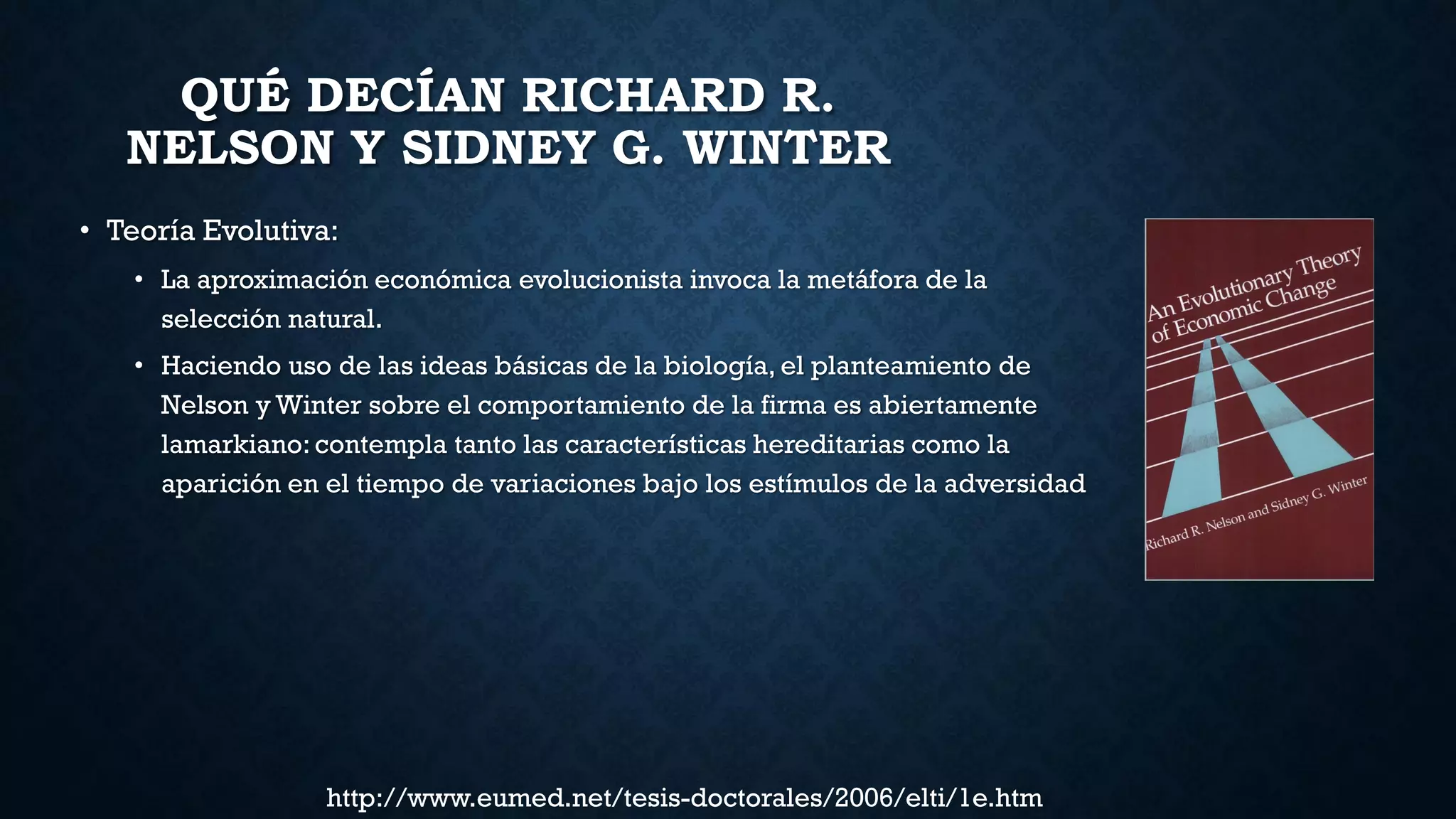 QUÉ DECÍAN RICHARD R.
NELSON Y SIDNEY G. WINTER
• Teoría Evolutiva:
• La aproximación económica evolucionista invoca la metáfora de la
selección natural.
• Haciendo uso de las ideas básicas de la biología, el planteamiento de
Nelson y Winter sobre el comportamiento de la firma es abiertamente
lamarkiano: contempla tanto las características hereditarias como la
aparición en el tiempo de variaciones bajo los estímulos de la adversidad
http://www.eumed.net/tesis-doctorales/2006/elti/1e.htm
 