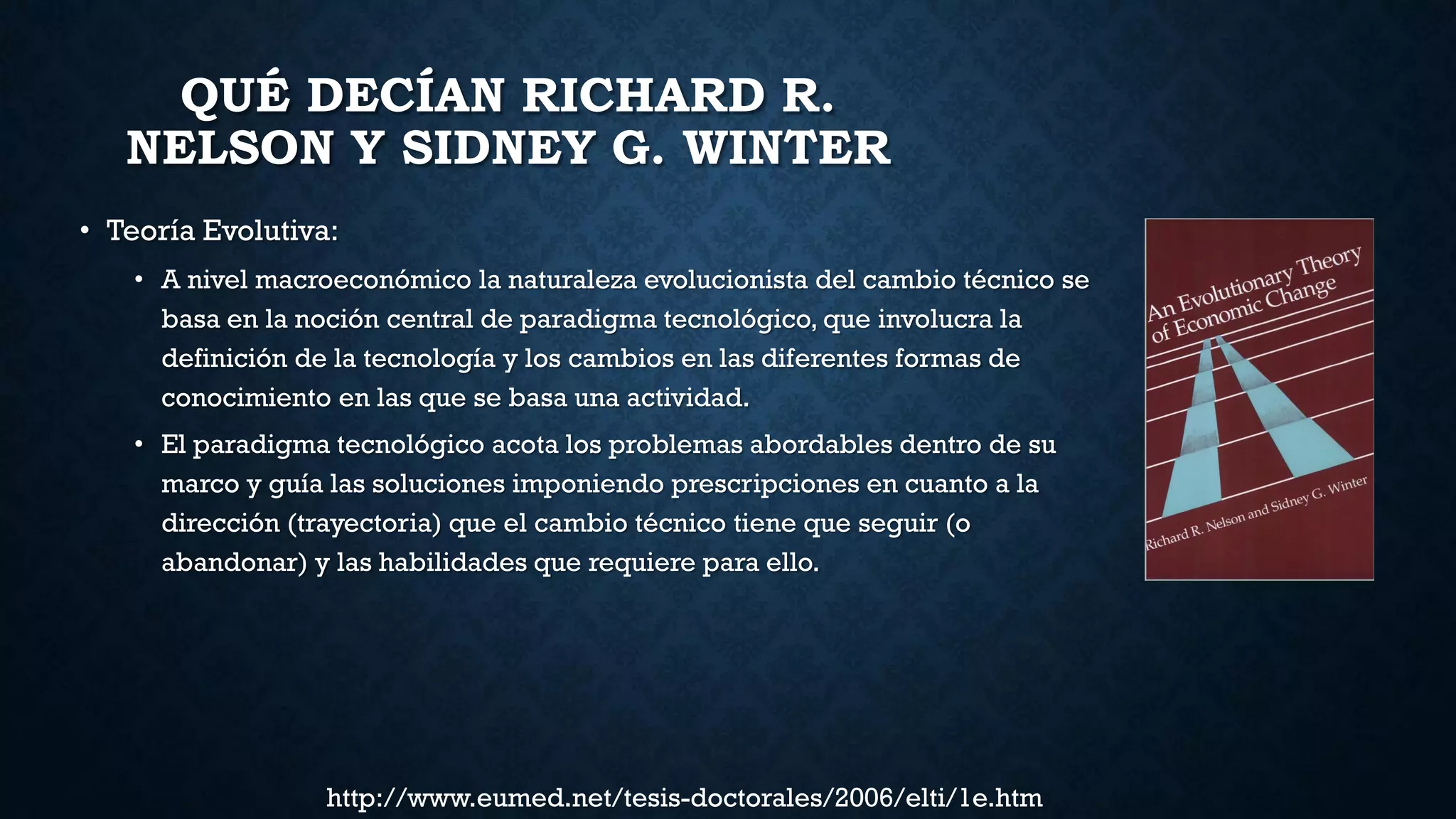 QUÉ DECÍAN RICHARD R.
NELSON Y SIDNEY G. WINTER
• Teoría Evolutiva:
• A nivel macroeconómico la naturaleza evolucionista del cambio técnico se
basa en la noción central de paradigma tecnológico, que involucra la
definición de la tecnología y los cambios en las diferentes formas de
conocimiento en las que se basa una actividad.
• El paradigma tecnológico acota los problemas abordables dentro de su
marco y guía las soluciones imponiendo prescripciones en cuanto a la
dirección (trayectoria) que el cambio técnico tiene que seguir (o
abandonar) y las habilidades que requiere para ello.
http://www.eumed.net/tesis-doctorales/2006/elti/1e.htm
 