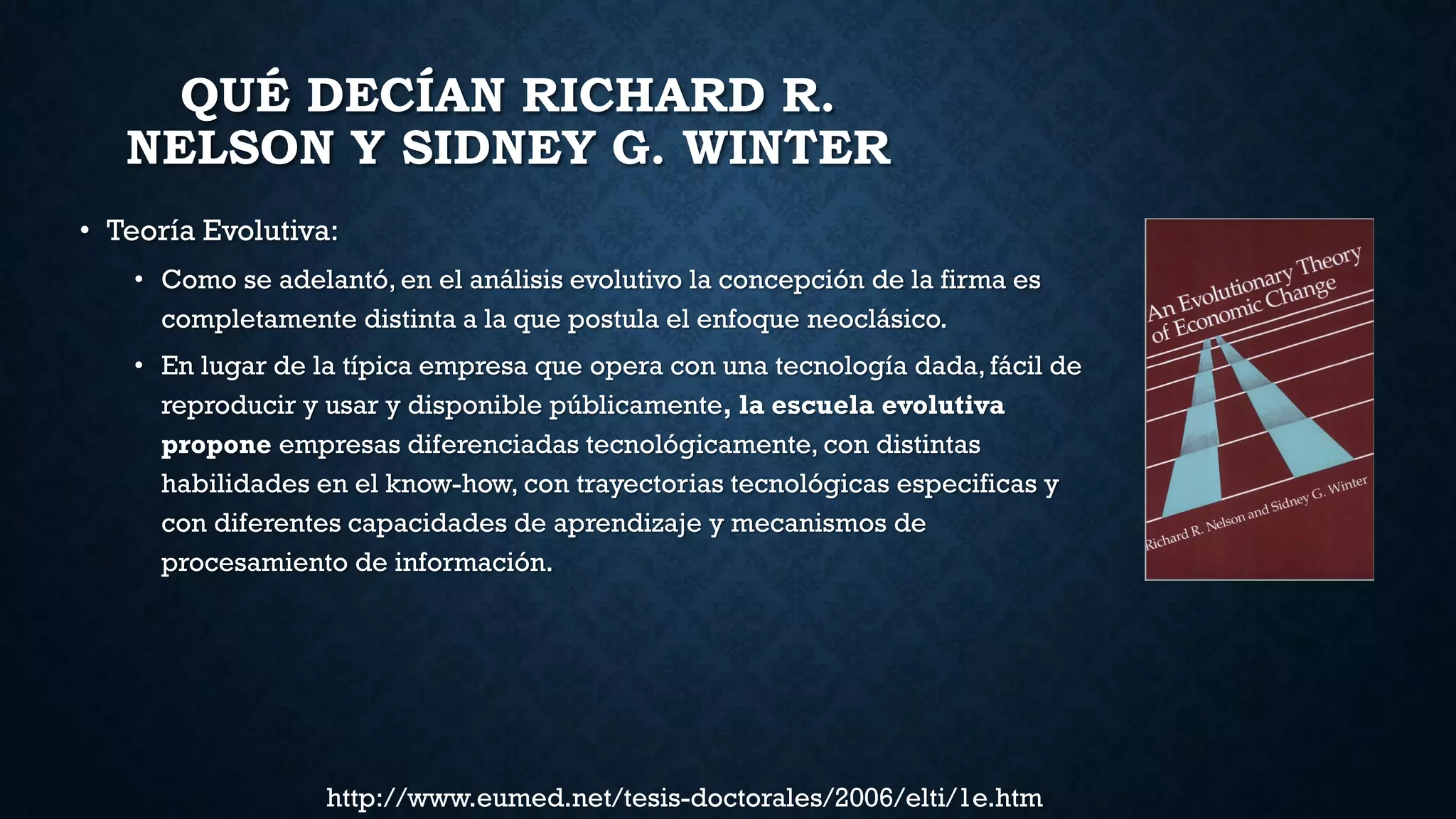 QUÉ DECÍAN RICHARD R.
NELSON Y SIDNEY G. WINTER
• Teoría Evolutiva:
• Como se adelantó, en el análisis evolutivo la concepción de la firma es
completamente distinta a la que postula el enfoque neoclásico.
• En lugar de la típica empresa que opera con una tecnología dada, fácil de
reproducir y usar y disponible públicamente, la escuela evolutiva
propone empresas diferenciadas tecnológicamente, con distintas
habilidades en el know-how, con trayectorias tecnológicas especificas y
con diferentes capacidades de aprendizaje y mecanismos de
procesamiento de información.
http://www.eumed.net/tesis-doctorales/2006/elti/1e.htm
 