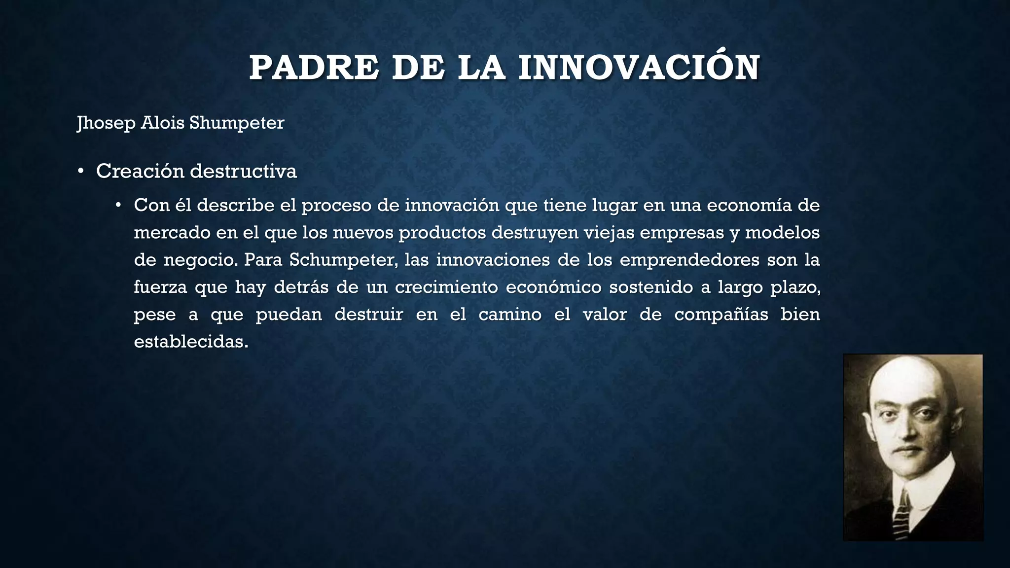 PADRE DE LA INNOVACIÓN
• Creación destructiva
• Con él describe el proceso de innovación que tiene lugar en una economía de
mercado en el que los nuevos productos destruyen viejas empresas y modelos
de negocio. Para Schumpeter, las innovaciones de los emprendedores son la
fuerza que hay detrás de un crecimiento económico sostenido a largo plazo,
pese a que puedan destruir en el camino el valor de compañías bien
establecidas.
Jhosep Alois Shumpeter
 