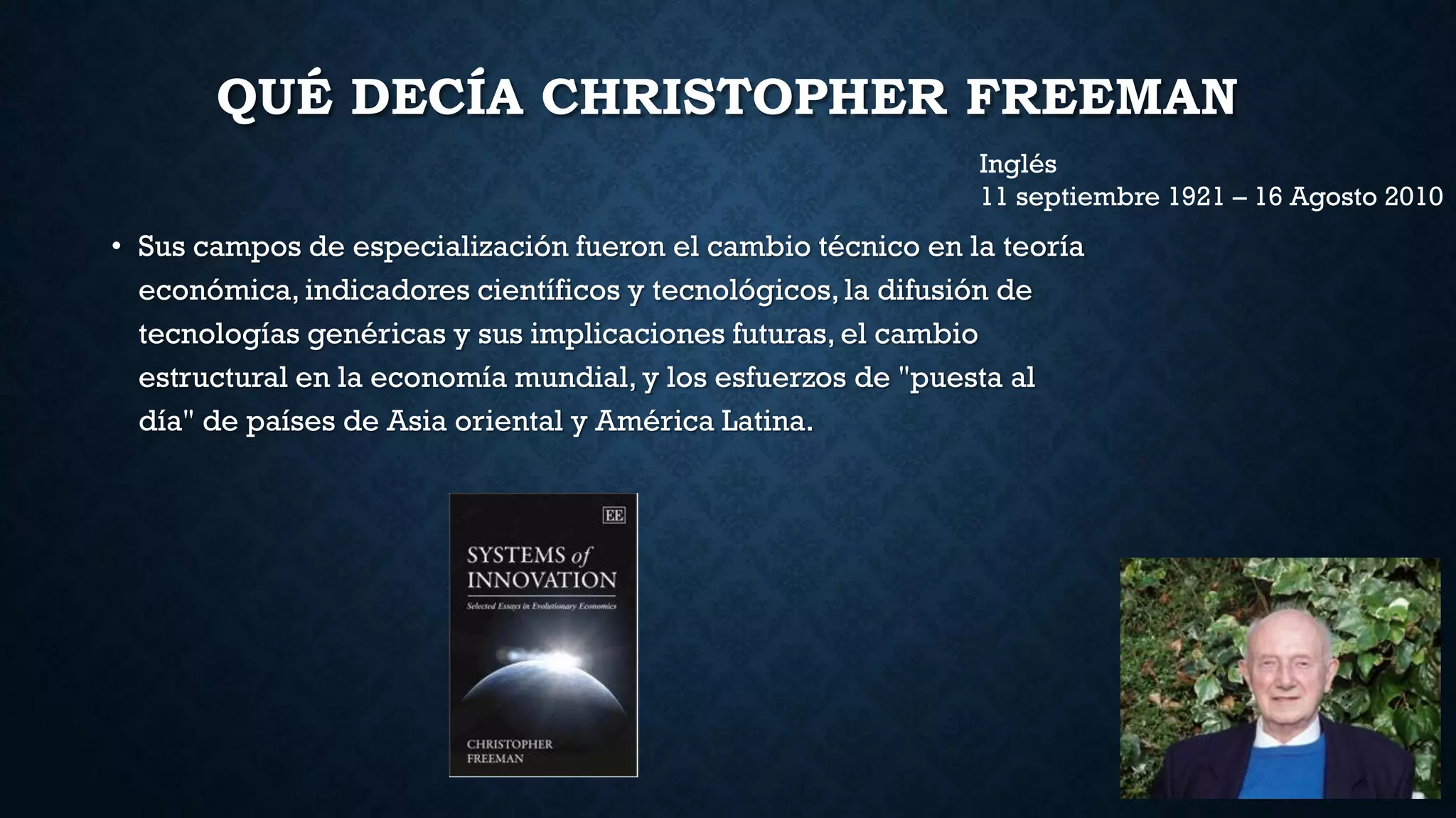 QUÉ DECÍA CHRISTOPHER FREEMAN
• Sus campos de especialización fueron el cambio técnico en la teoría
económica, indicadores científicos y tecnológicos, la difusión de
tecnologías genéricas y sus implicaciones futuras, el cambio
estructural en la economía mundial, y los esfuerzos de "puesta al
día" de países de Asia oriental y América Latina.
Inglés
11 septiembre 1921 – 16 Agosto 2010
 