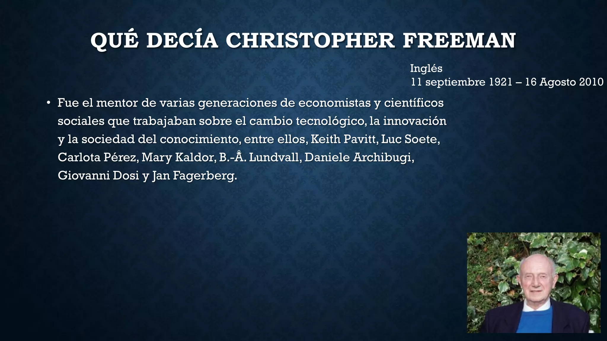 QUÉ DECÍA CHRISTOPHER FREEMAN
• Fue el mentor de varias generaciones de economistas y científicos
sociales que trabajaban sobre el cambio tecnológico, la innovación
y la sociedad del conocimiento, entre ellos, Keith Pavitt, Luc Soete,
Carlota Pérez, Mary Kaldor, B.-Å. Lundvall, Daniele Archibugi,
Giovanni Dosi y Jan Fagerberg.
Inglés
11 septiembre 1921 – 16 Agosto 2010
 