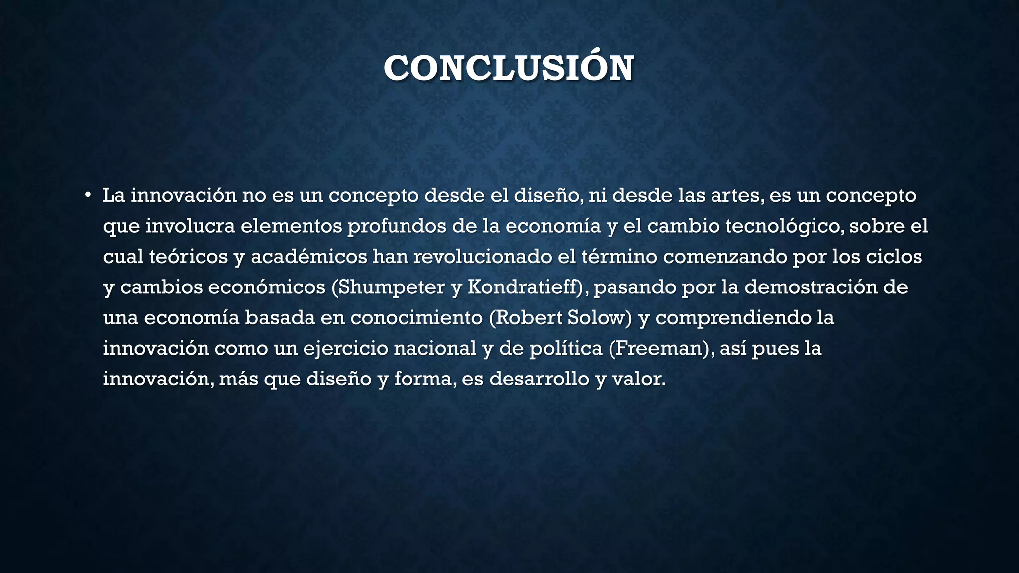CONCLUSIÓN
• La innovación no es un concepto desde el diseño, ni desde las artes, es un concepto
que involucra elementos profundos de la economía y el cambio tecnológico, sobre el
cual teóricos y académicos han revolucionado el término comenzando por los ciclos
y cambios económicos (Shumpeter y Kondratieff), pasando por la demostración de
una economía basada en conocimiento (Robert Solow) y comprendiendo la
innovación como un ejercicio nacional y de política (Freeman), así pues la
innovación, más que diseño y forma, es desarrollo y valor.
 
