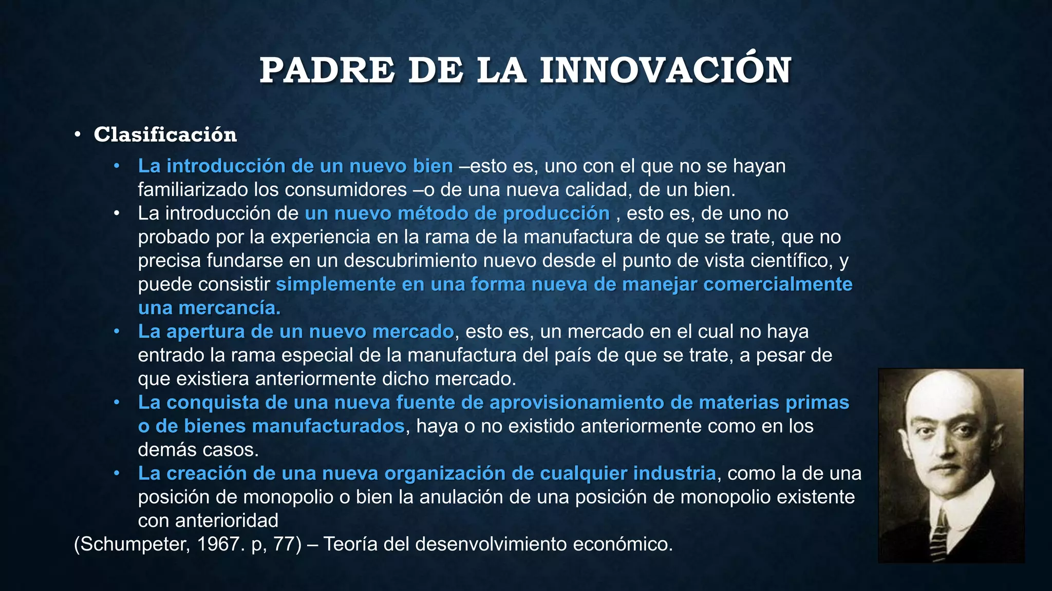 PADRE DE LA INNOVACIÓN
• Clasificación
• La introducción de un nuevo bien –esto es, uno con el que no se hayan
familiarizado los consumidores –o de una nueva calidad, de un bien.
• La introducción de un nuevo método de producción , esto es, de uno no
probado por la experiencia en la rama de la manufactura de que se trate, que no
precisa fundarse en un descubrimiento nuevo desde el punto de vista científico, y
puede consistir simplemente en una forma nueva de manejar comercialmente
una mercancía.
• La apertura de un nuevo mercado, esto es, un mercado en el cual no haya
entrado la rama especial de la manufactura del país de que se trate, a pesar de
que existiera anteriormente dicho mercado.
• La conquista de una nueva fuente de aprovisionamiento de materias primas
o de bienes manufacturados, haya o no existido anteriormente como en los
demás casos.
• La creación de una nueva organización de cualquier industria, como la de una
posición de monopolio o bien la anulación de una posición de monopolio existente
con anterioridad
(Schumpeter, 1967. p, 77) – Teoría del desenvolvimiento económico.
 