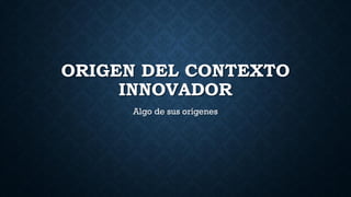 ORIGEN DEL CONTEXTO
INNOVADOR
Algo de sus orígenes
 