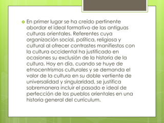 En primer lugar se ha creído pertinente
abordar el ideal formativo de las antiguas
culturas orientales. Referentes cuya
organización social, política, religiosa y
cultural al ofrecer contrastes manifiestos con
la cultura occidental ha justificado en
ocasiones su exclusión de la historia de la
cultura. Hoy en día, cuando se huye de
etnocentrismos culturales y se demanda el
valor de la cultura en su doble vertiente de
universalidad y singularidad, se justifica
sobremanera incluir el pasado e ideal de
perfección de los pueblos orientales en una
historia general del currículum.
 