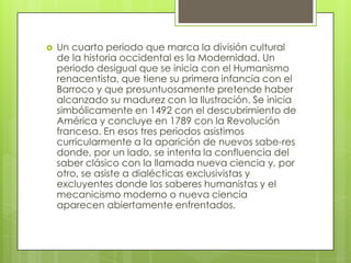  Un cuarto periodo que marca la división cultural
de la historia occidental es la Modernidad. Un
periodo desigual que se inicia con el Humanismo
renacentista, que tiene su primera infancia con el
Barroco y que presuntuosamente pretende haber
alcanzado su madurez con la Ilustración. Se inicia
simbólicamente en 1492 con el descubrimiento de
América y concluye en 1789 con la Revolución
francesa. En esos tres periodos asistimos
curricularmente a la aparición de nuevos sabe-res
donde, por un lado, se intenta la confluencia del
saber clásico con la llamada nueva ciencia y, por
otro, se asiste a dialécticas exclusivistas y
excluyentes donde los saberes humanistas y el
mecanicismo moderno o nueva ciencia
aparecen abiertamente enfrentados.
 