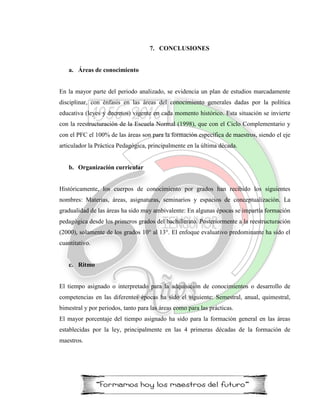 7. CONCLUSIONES
a. Áreas de conocimiento
En la mayor parte del periodo analizado, se evidencia un plan de estudios marcadamente
disciplinar, con énfasis en las áreas del conocimiento generales dadas por la política
educativa (leyes y decretos) vigente en cada momento histórico. Esta situación se invierte
con la reestructuración de la Escuela Normal (1998), que con el Ciclo Complementario y
con el PFC el 100% de las áreas son para la formación específica de maestros, siendo el eje
articulador la Práctica Pedagógica, principalmente en la última década.
b. Organización curricular
Históricamente, los cuerpos de conocimiento por grados han recibido los siguientes
nombres: Materias, áreas, asignaturas, seminarios y espacios de conceptualización. La
gradualidad de las áreas ha sido muy ambivalente: En algunas épocas se impartía formación
pedagógica desde los primeros grados del bachillerato. Posteriormente a la reestructuración
(2000), solamente de los grados 10° al 13°. El enfoque evaluativo predominante ha sido el
cuantitativo.
c. Ritmo
El tiempo asignado o interpretado para la adquisición de conocimientos o desarrollo de
competencias en las diferentes épocas ha sido el siguiente: Semestral, anual, quimestral,
bimestral y por periodos, tanto para las áreas como para las prácticas.
El mayor porcentaje del tiempo asignado ha sido para la formación general en las áreas
establecidas por la ley, principalmente en las 4 primeras décadas de la formación de
maestros.
 