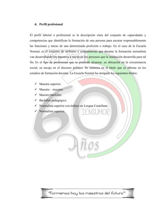d. Perfil profesional
El perfil laboral o profesional es la descripción clara del conjunto de capacidades y
competencias que identifican la formación de una persona para encarar responsablemente
las funciones y tareas de una determinada profesión o trabajo. En el caso de la Escuela
Normal, es el conjunto de atributos y competencias que durante la formación normalista
van desarrollando los maestros a través de los procesos que la institución desarrolla para tal
fin. Es el tipo de profesional que se pretende alcanzar, su ubicación en la circunstancia
social, su encaje en el discurso político. Se sintetiza en el título que se obtiene en los
estudios de formación docente. La Escuela Normal ha otorgado los siguientes títulos:
 Maestra superior.
 Maestra – maestro.
 Maestro bachiller.
 Bachiller pedagógico.
 Normalista superior con énfasis en Lengua Castellana.
 Normalista superior.
 
