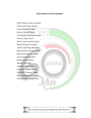 MAESTROS INVESTIGADORES
Edith Yuliana Álvarez Castañeda
Lida Eyiseth Arenas Bedoya
Yurani Bustamente Mejía
Jennifer Carvajal Palacio
Iván Rodrigo Castañeda Restrepo
Ferney Castaño Cuervo
María Camila Jaramillo García
Daniela Martínez Fernández
Andrés Felipe Mejía Rodríguez
Robin Osbairon Pineda Cadavid
María Isabel Ramírez Gallego
Laura Cristina Rojas Ruiz
Natalia Salinas Estrada
Daniela Uribe Ruda
Alejandra Uribe Vallejo
Jorge Iván Varelas Callejas
Juan Pablo Velásquez Zapata
Nancy Alejandra Vélez Zapata
Luisa Fernanda Zapata Molina
 
